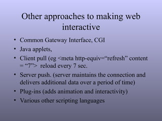 Other approaches to making web
interactive
• Common Gateway Interface, CGI
• Java applets,
• Client pull (eg <meta http-equiv=“refresh” content
= “7”> reload every 7 sec.
• Server push. (server maintains the connection and
delivers additional data over a period of time)
• Plug-ins (adds animation and interactivity)
• Various other scripting languages
 