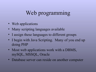 Web programming
• Web applications
• Many scripting languages available
• I assign these languages to different groups
• I begin with Java Scripting. Many of you end up
doing PHP
• Most web applications work with a DBMS,
mySQL, MSSQL, Oracle
• Database server can reside on another computer
 