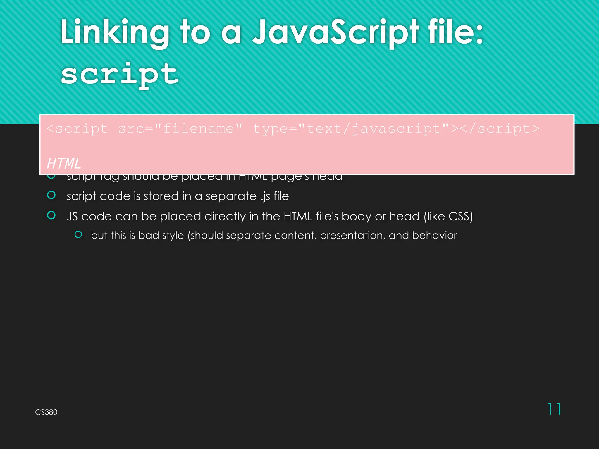 CS380 11
Linking to a JavaScript file:
script
 script tag should be placed in HTML page's head
 script code is stored in a separate .js file
 JS code can be placed directly in the HTML file's body or head (like CSS)
 but this is bad style (should separate content, presentation, and behavior
<script src="filename" type="text/javascript"></script>
HTML
 