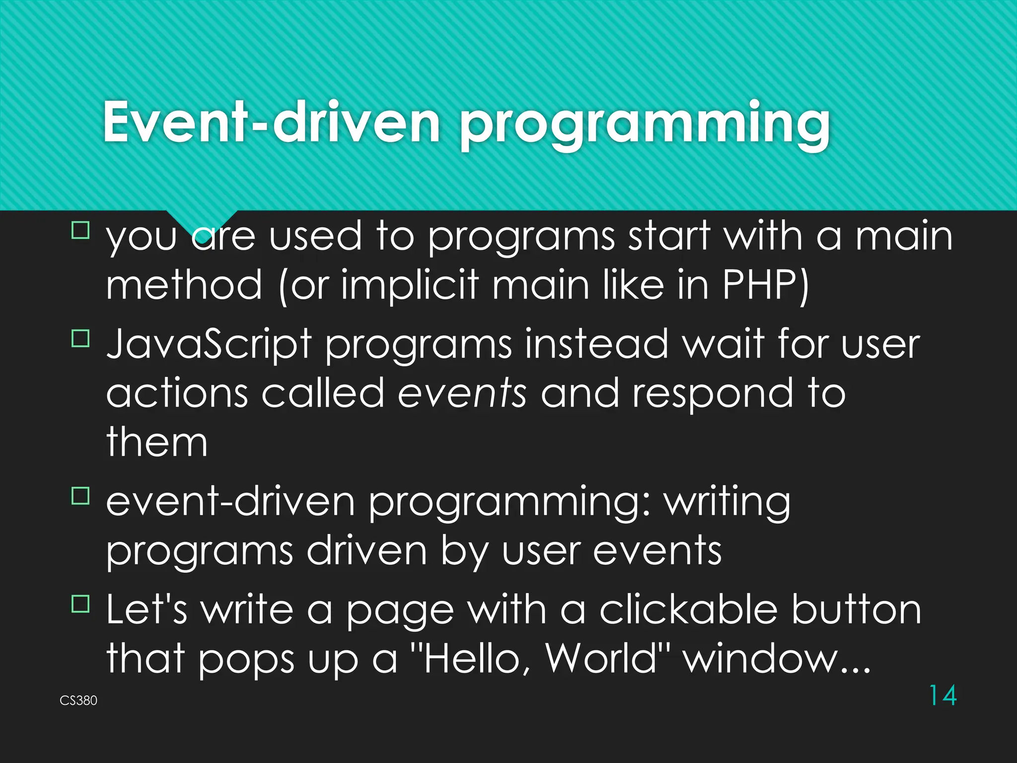 CS380 14
Event-driven programming
 you are used to programs start with a main
method (or implicit main like in PHP)
 JavaScript programs instead wait for user
actions called events and respond to
them
 event-driven programming: writing
programs driven by user events
 Let's write a page with a clickable button
that pops up a "Hello, World" window...
 