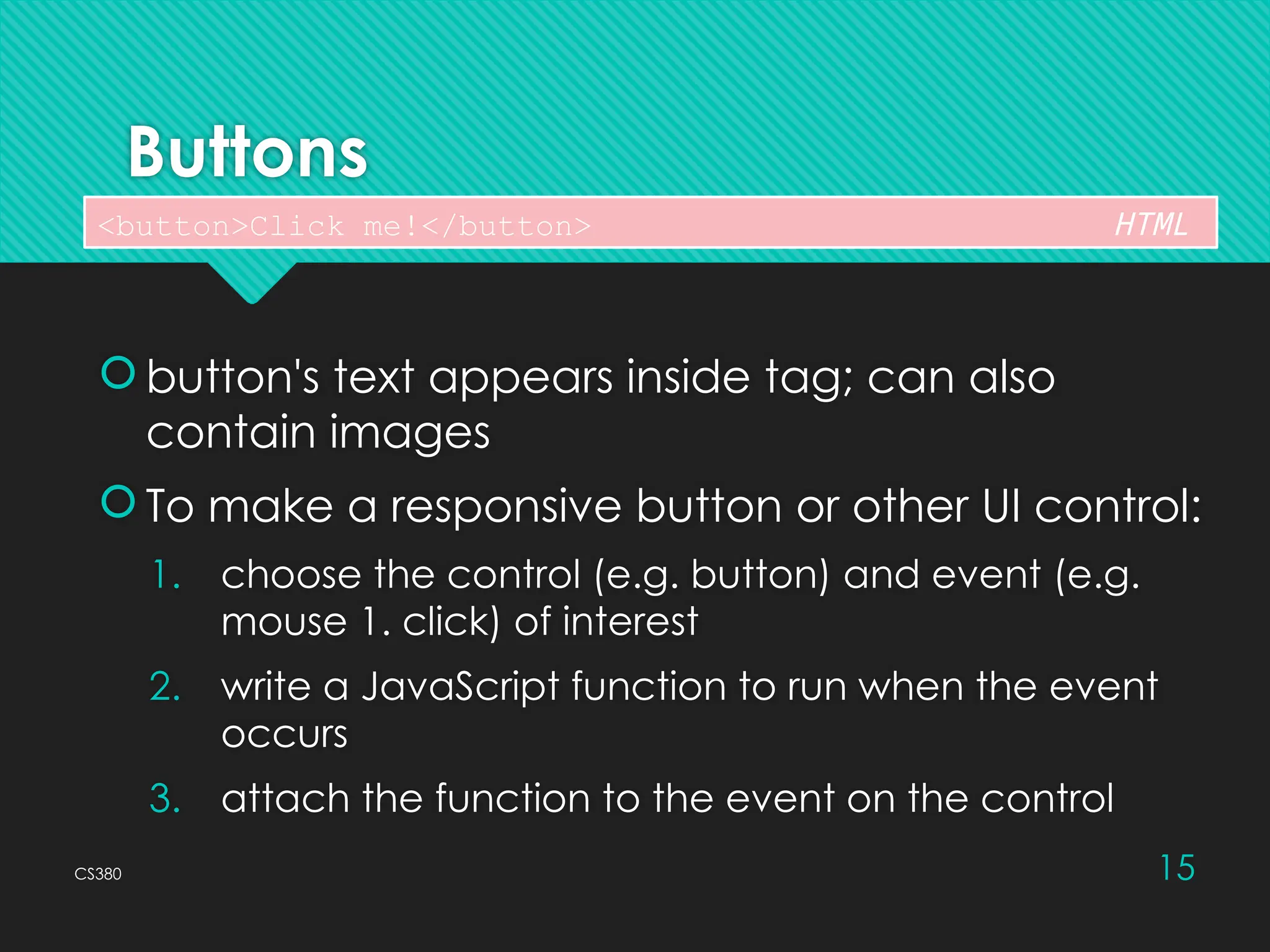 CS380 15
Buttons
 button's text appears inside tag; can also
contain images
 To make a responsive button or other UI control:
1. choose the control (e.g. button) and event (e.g.
mouse 1. click) of interest
2. write a JavaScript function to run when the event
occurs
3. attach the function to the event on the control
<button>Click me!</button> HTML
 