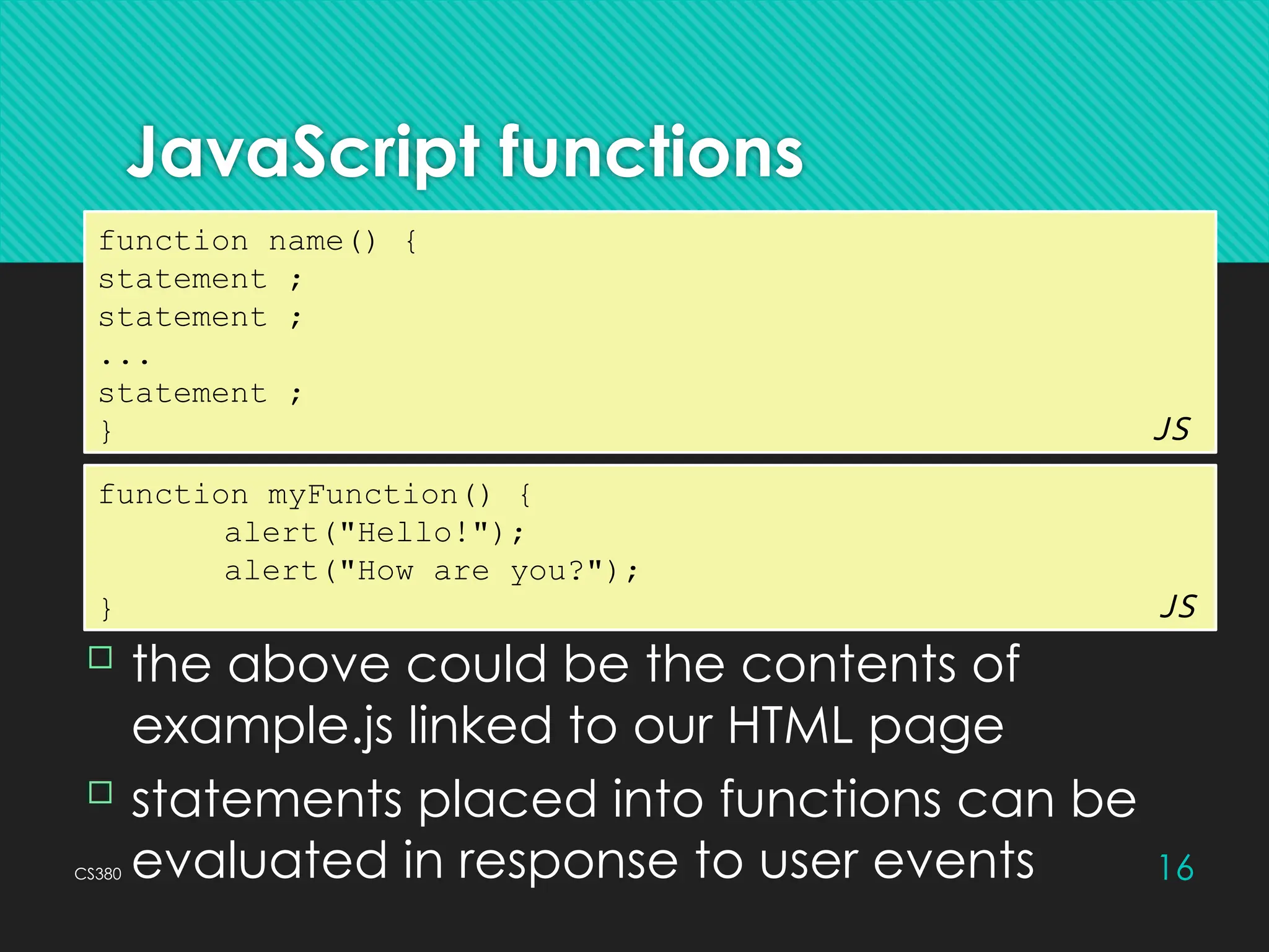 CS380 16
JavaScript functions
function name() {
statement ;
statement ;
...
statement ;
} JS
 the above could be the contents of
example.js linked to our HTML page
 statements placed into functions can be
evaluated in response to user events
function myFunction() {
alert("Hello!");
alert("How are you?");
} JS
 