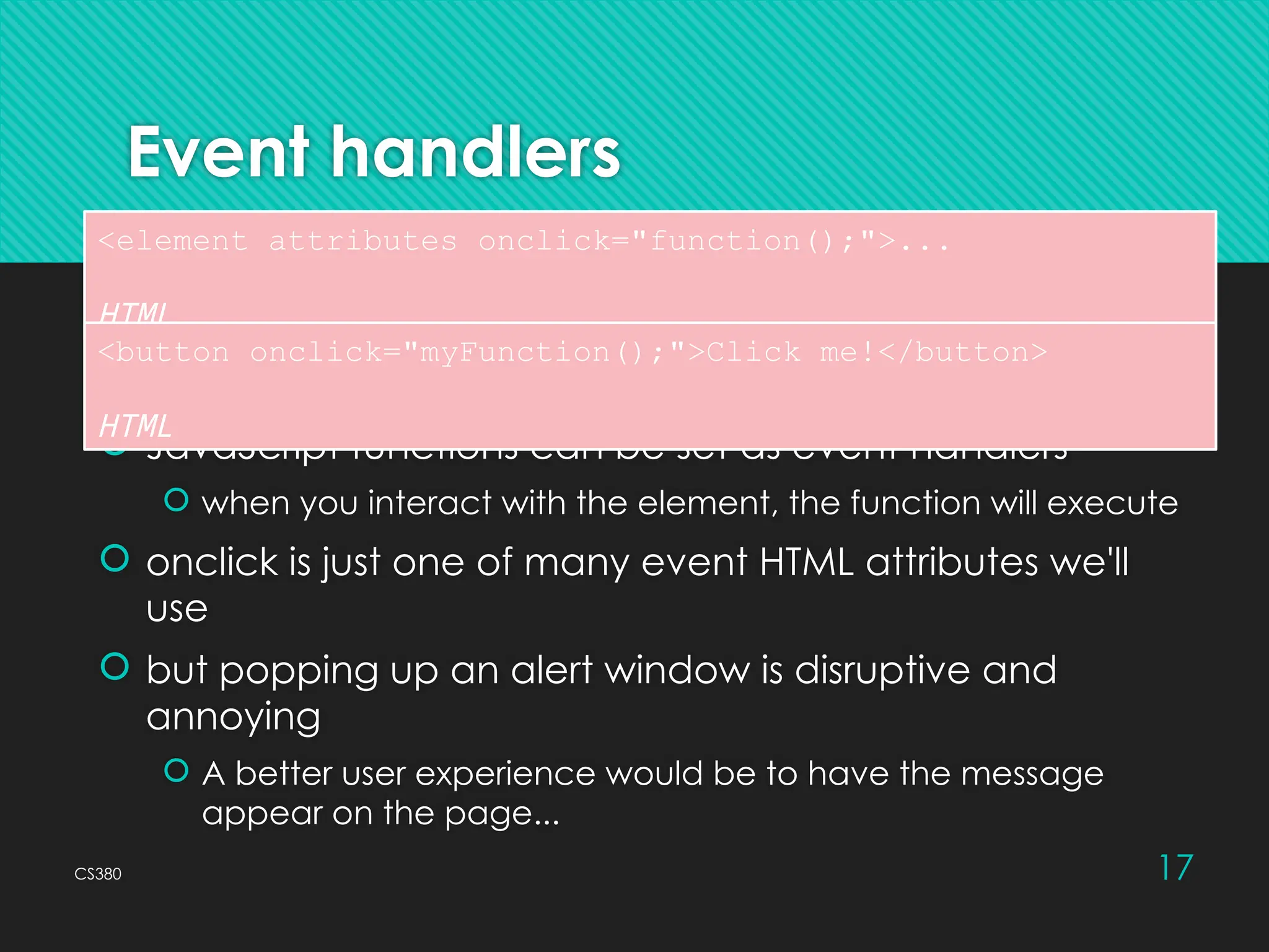 CS380 17
Event handlers
 JavaScript functions can be set as event handlers
 when you interact with the element, the function will execute
 onclick is just one of many event HTML attributes we'll
use
 but popping up an alert window is disruptive and
annoying
 A better user experience would be to have the message
appear on the page...
<element attributes onclick="function();">...
HTML
<button onclick="myFunction();">Click me!</button>
HTML
 