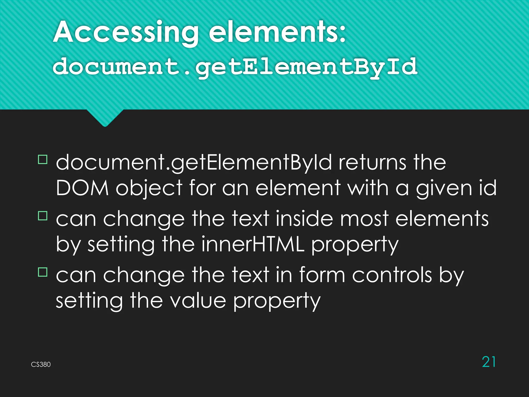 CS380 21
Accessing elements:
document.getElementById
 document.getElementById returns the
DOM object for an element with a given id
 can change the text inside most elements
by setting the innerHTML property
 can change the text in form controls by
setting the value property
 