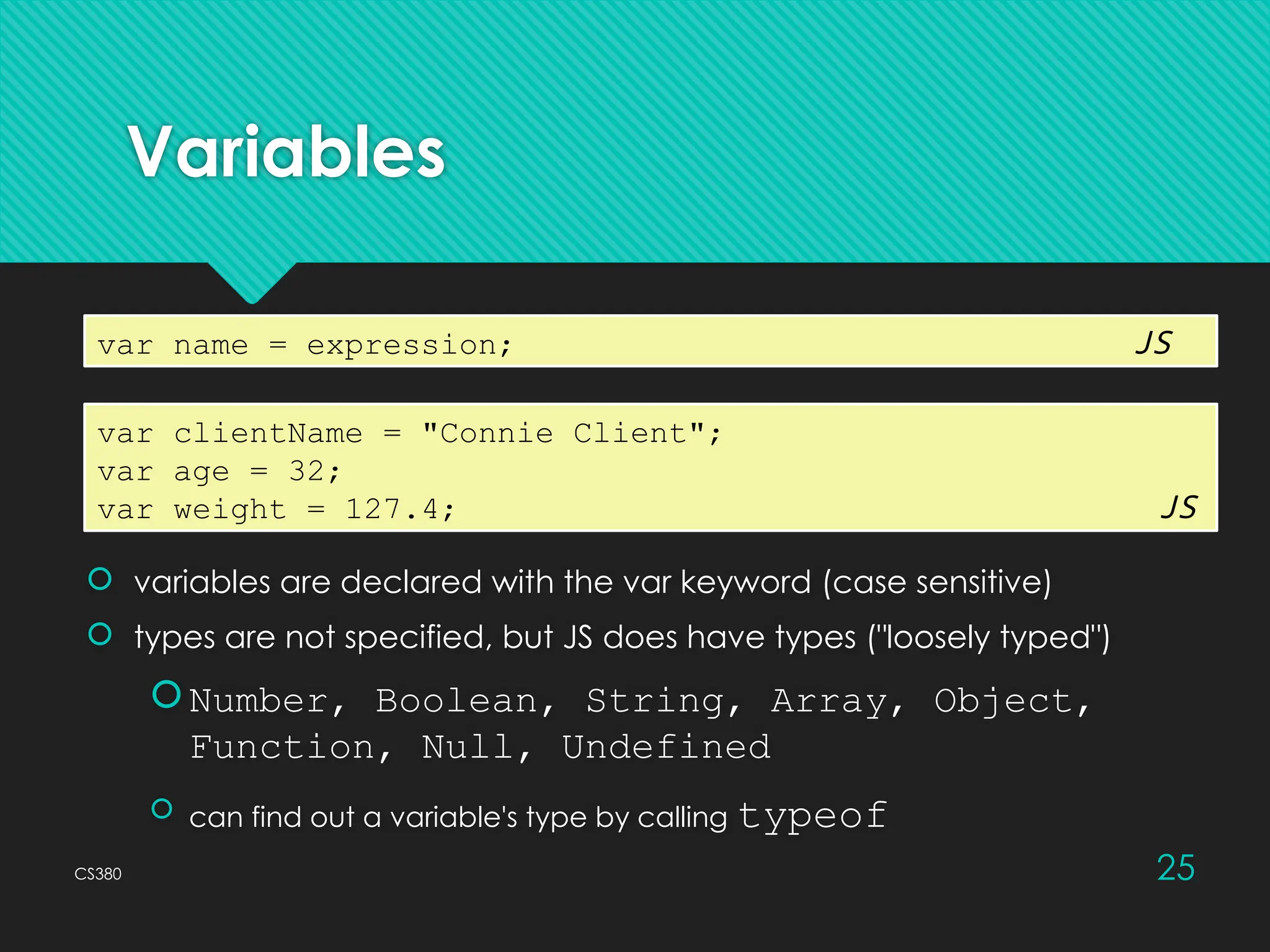 CS380 25
Variables
 variables are declared with the var keyword (case sensitive)
 types are not specified, but JS does have types ("loosely typed")
Number, Boolean, String, Array, Object,
Function, Null, Undefined
 can find out a variable's type by calling typeof
var name = expression; JS
var clientName = "Connie Client";
var age = 32;
var weight = 127.4; JS
 