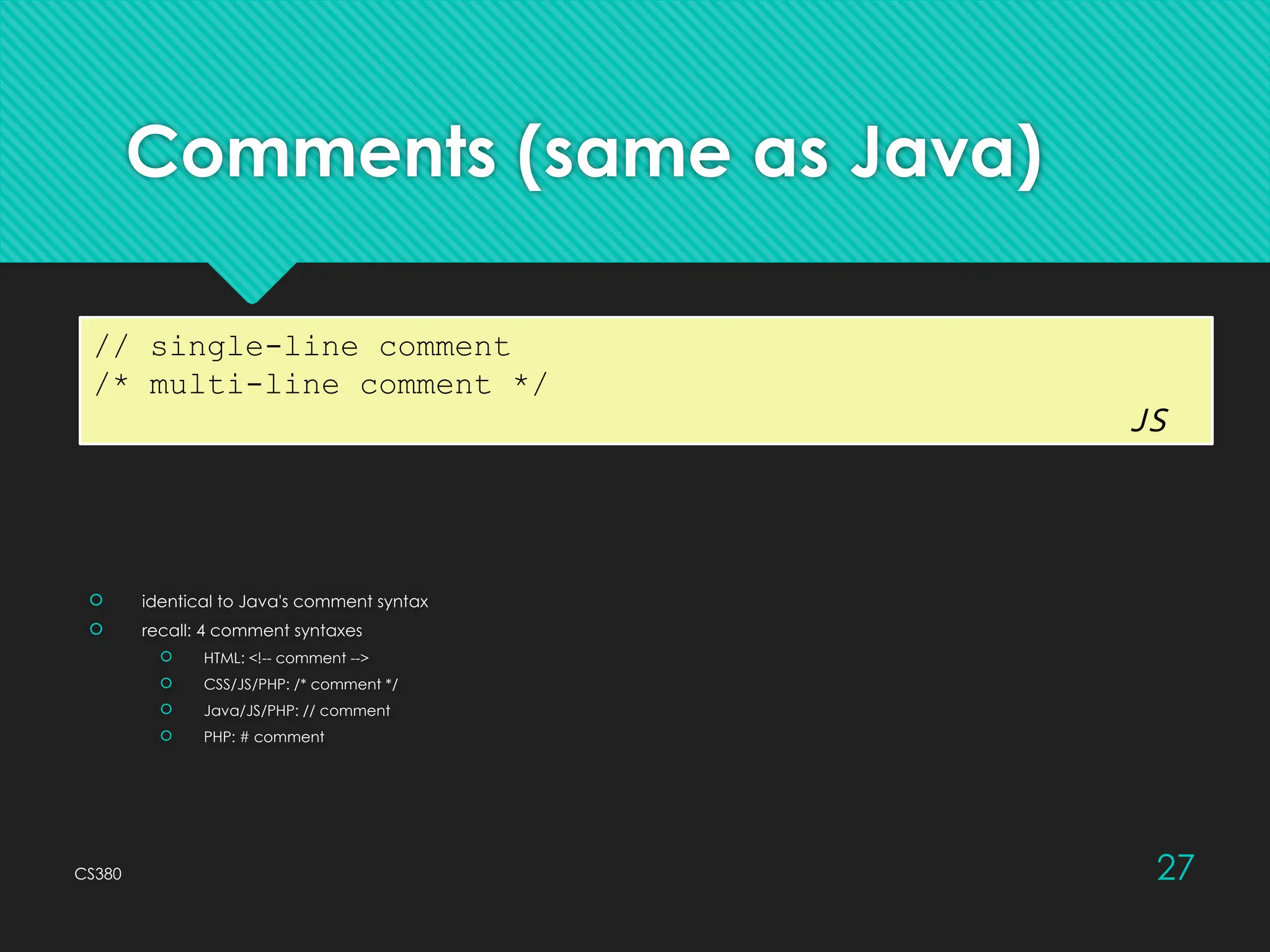 CS380 27
Comments (same as Java)
 identical to Java's comment syntax
 recall: 4 comment syntaxes
 HTML: <!-- comment -->
 CSS/JS/PHP: /* comment */
 Java/JS/PHP: // comment
 PHP: # comment
// single-line comment
/* multi-line comment */
JS
 
