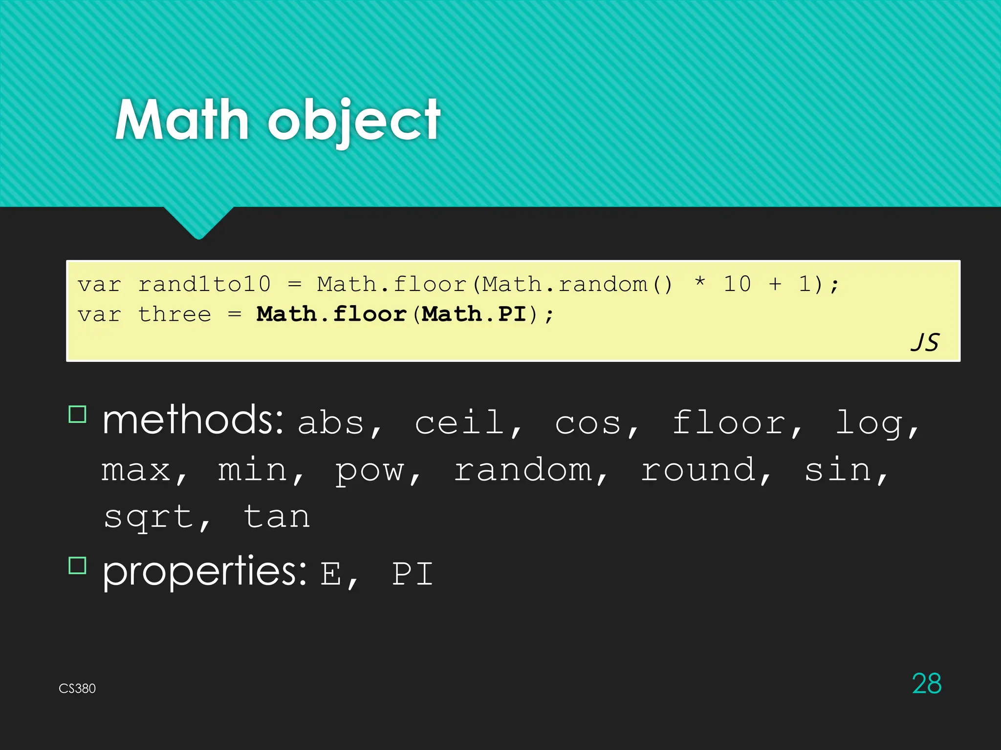 CS380 28
Math object
var rand1to10 = Math.floor(Math.random() * 10 + 1);
var three = Math.floor(Math.PI);
JS
 methods: abs, ceil, cos, floor, log,
max, min, pow, random, round, sin,
sqrt, tan
 properties: E, PI
 