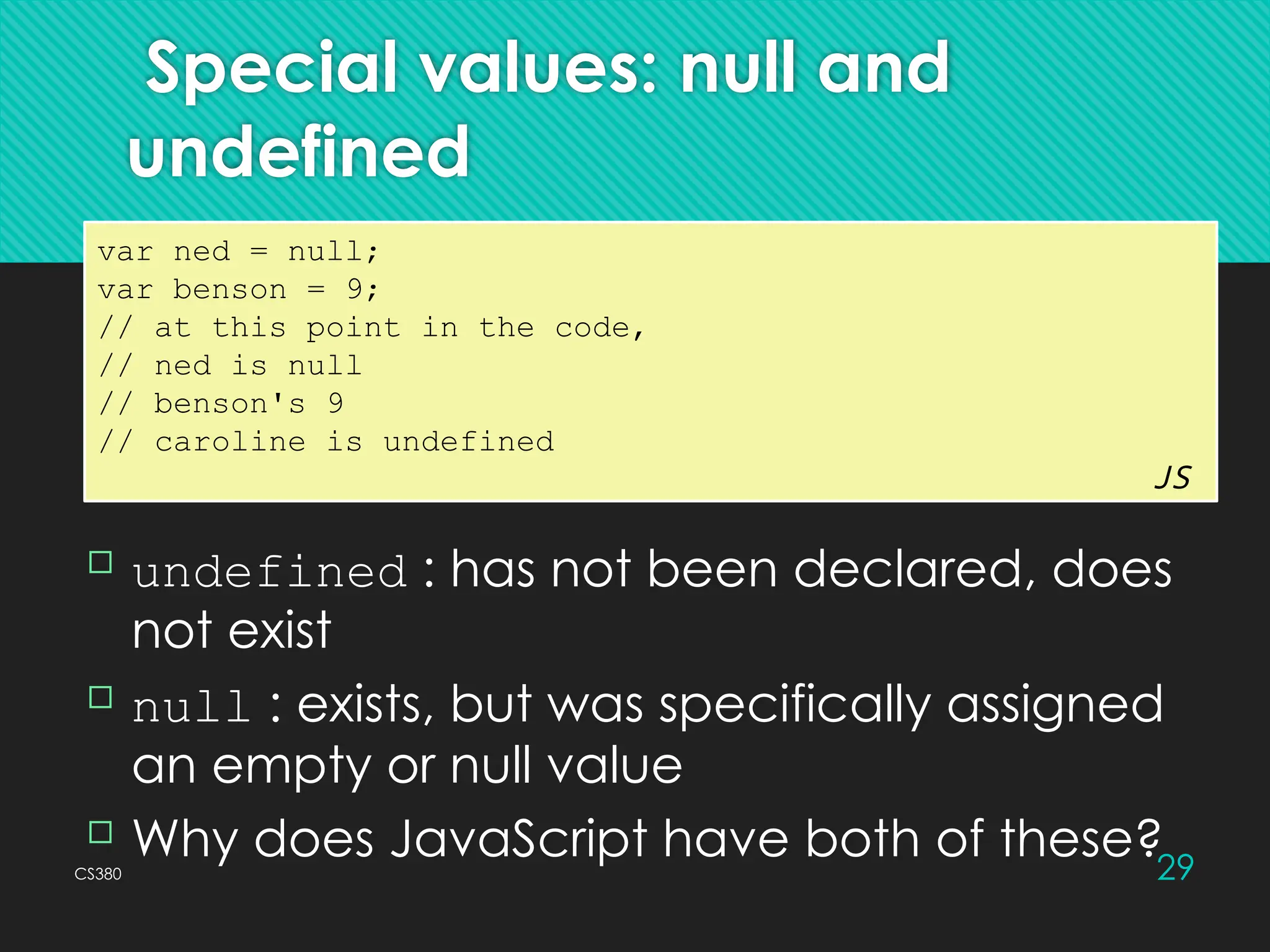 CS380 29
Special values: null and
undefined
var ned = null;
var benson = 9;
// at this point in the code,
// ned is null
// benson's 9
// caroline is undefined
JS
 undefined : has not been declared, does
not exist
 null : exists, but was specifically assigned
an empty or null value
 Why does JavaScript have both of these?
 