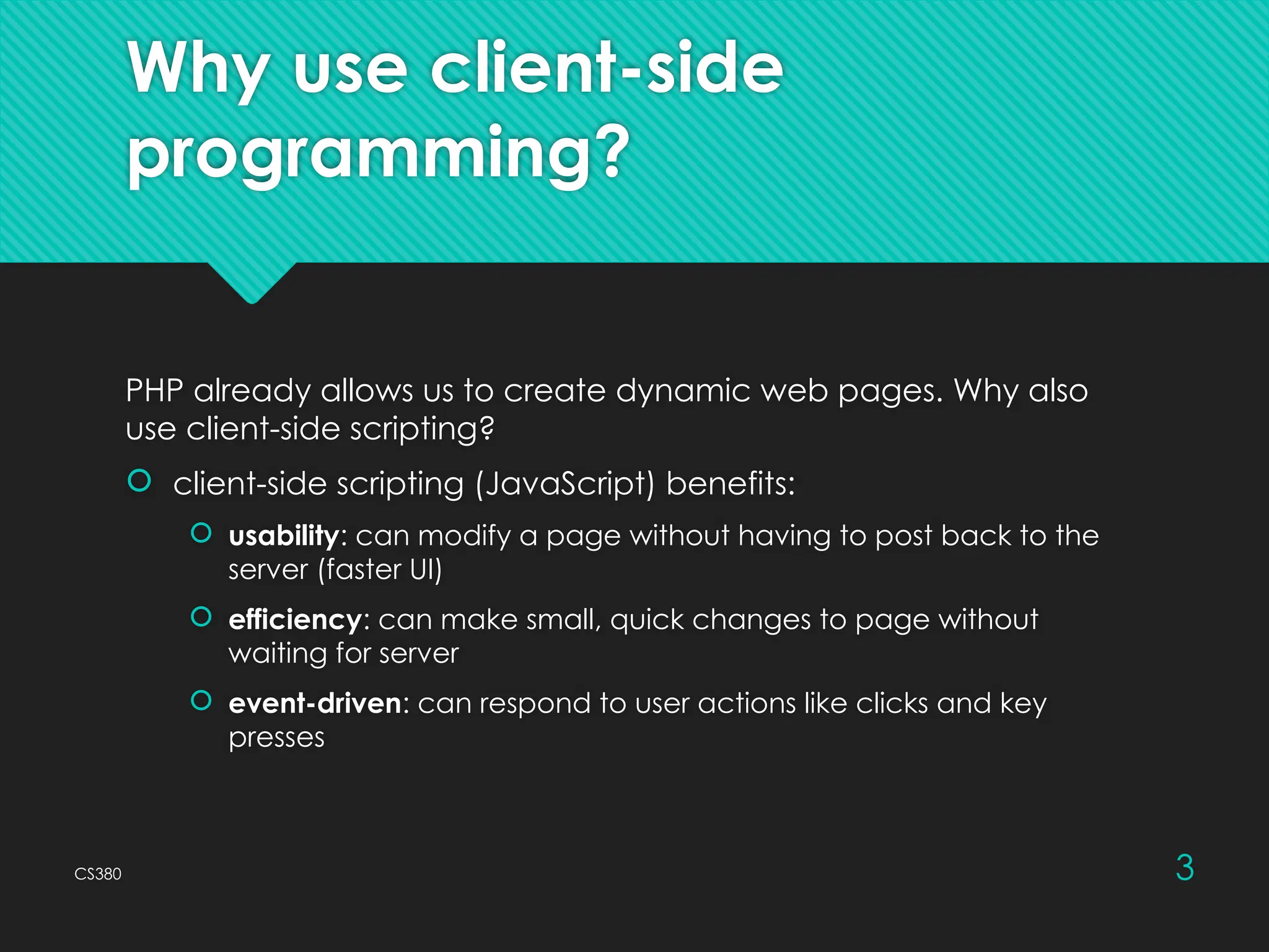 CS380 3
Why use client-side
programming?
PHP already allows us to create dynamic web pages. Why also
use client-side scripting?
 client-side scripting (JavaScript) benefits:
 usability: can modify a page without having to post back to the
server (faster UI)
 efficiency: can make small, quick changes to page without
waiting for server
 event-driven: can respond to user actions like clicks and key
presses
 