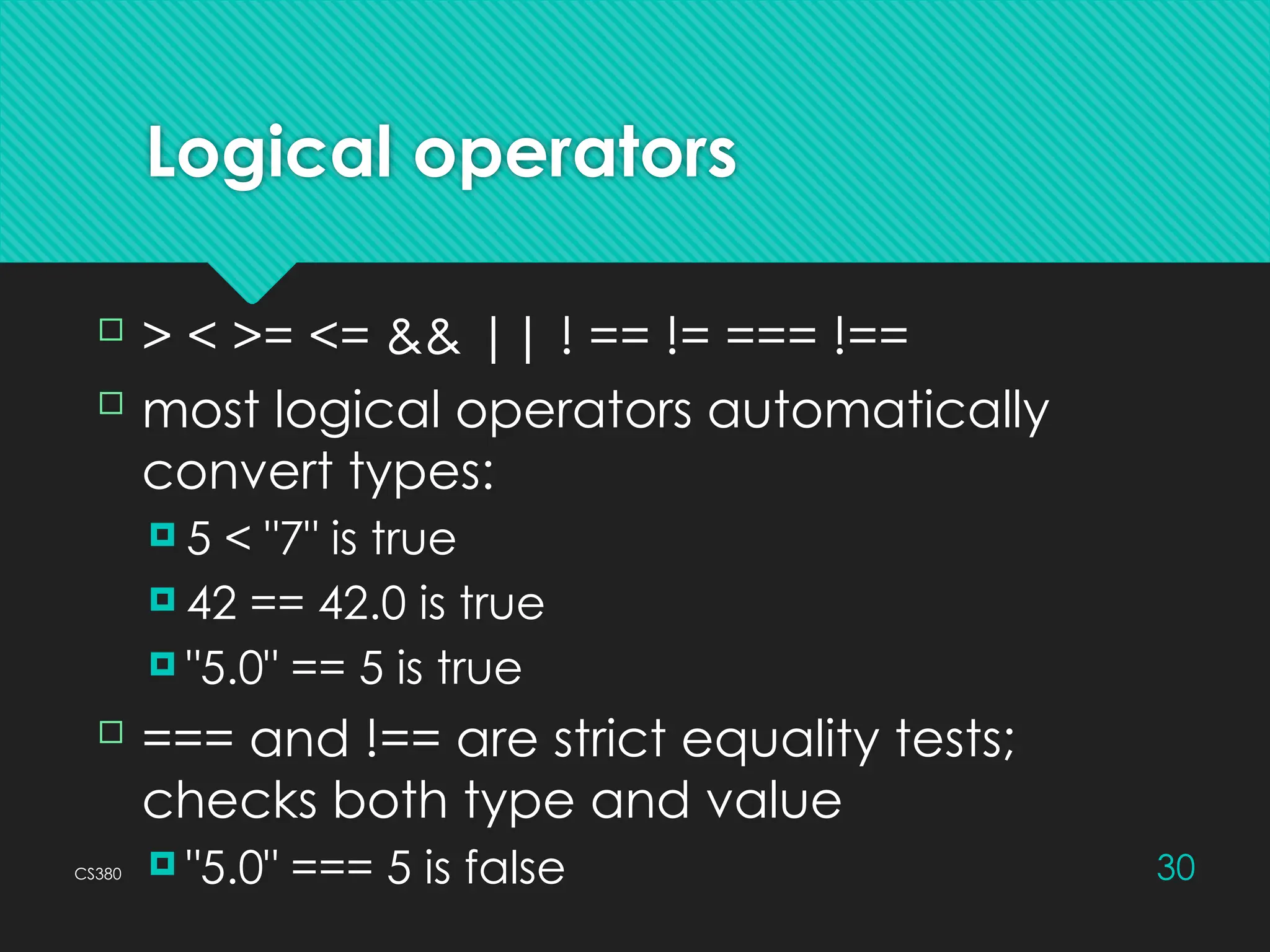 CS380 30
Logical operators
 > < >= <= && || ! == != === !==
 most logical operators automatically
convert types:
 5 < "7" is true
 42 == 42.0 is true
 "5.0" == 5 is true
 === and !== are strict equality tests;
checks both type and value
 "5.0" === 5 is false
 