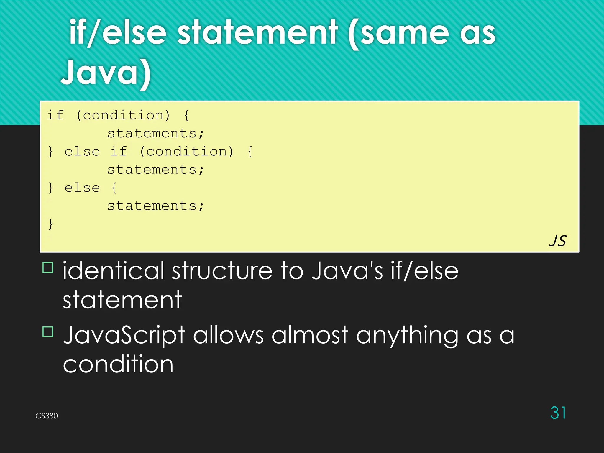 CS380 31
if/else statement (same as
Java)
if (condition) {
statements;
} else if (condition) {
statements;
} else {
statements;
}
JS
 identical structure to Java's if/else
statement
 JavaScript allows almost anything as a
condition
 