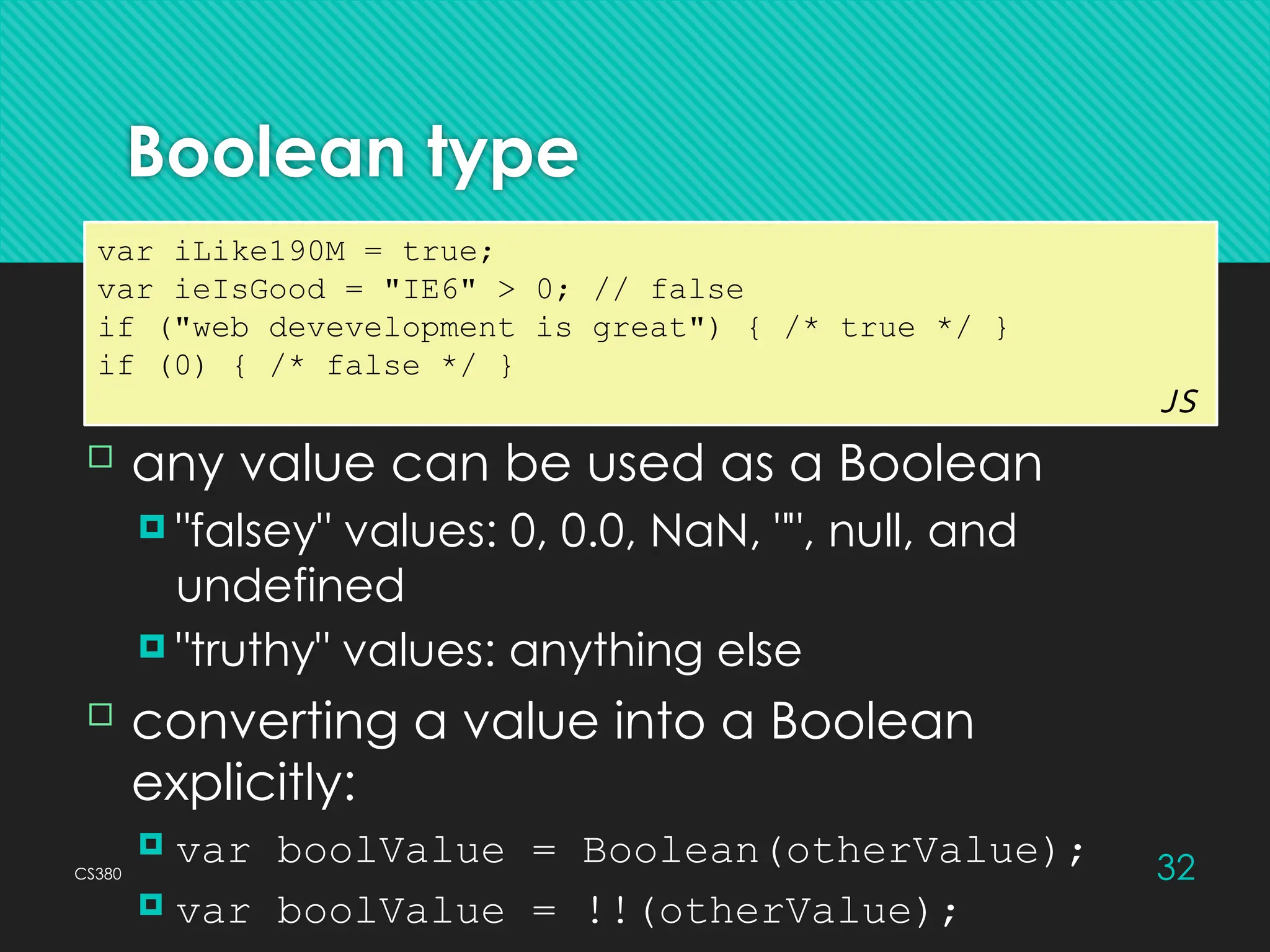 CS380 32
Boolean type
var iLike190M = true;
var ieIsGood = "IE6" > 0; // false
if ("web devevelopment is great") { /* true */ }
if (0) { /* false */ }
JS
 any value can be used as a Boolean
 "falsey" values: 0, 0.0, NaN, "", null, and
undefined
 "truthy" values: anything else
 converting a value into a Boolean
explicitly:
 var boolValue = Boolean(otherValue);
 var boolValue = !!(otherValue);
 
