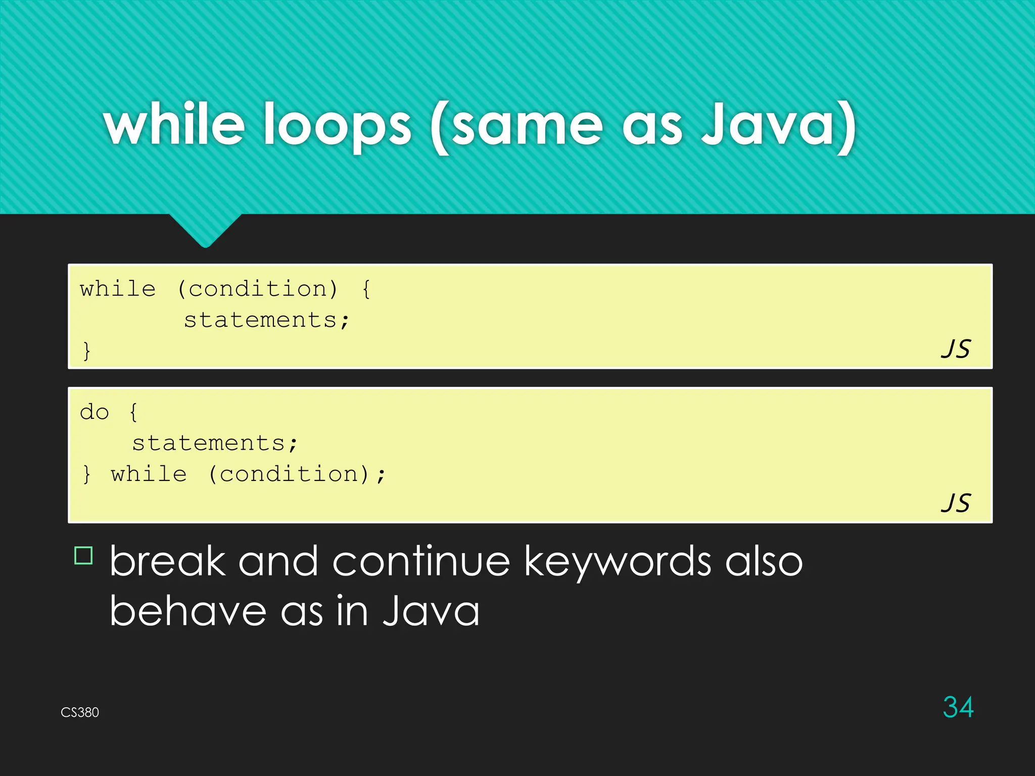 CS380 34
while loops (same as Java)
while (condition) {
statements;
} JS
 break and continue keywords also
behave as in Java
do {
statements;
} while (condition);
JS
 