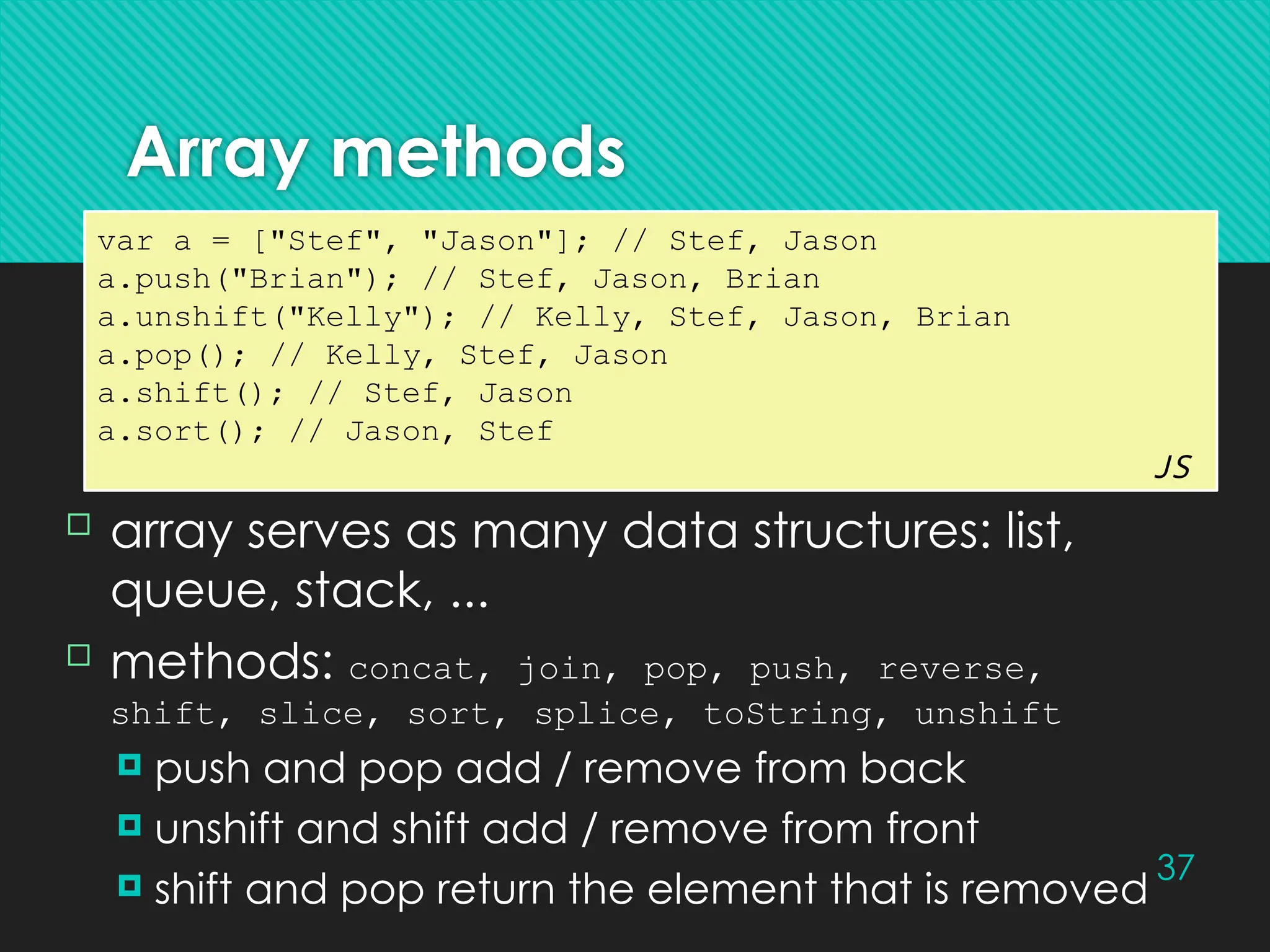37
Array methods
var a = ["Stef", "Jason"]; // Stef, Jason
a.push("Brian"); // Stef, Jason, Brian
a.unshift("Kelly"); // Kelly, Stef, Jason, Brian
a.pop(); // Kelly, Stef, Jason
a.shift(); // Stef, Jason
a.sort(); // Jason, Stef
JS
 array serves as many data structures: list,
queue, stack, ...
 methods: concat, join, pop, push, reverse,
shift, slice, sort, splice, toString, unshift
 push and pop add / remove from back
 unshift and shift add / remove from front
 shift and pop return the element that is removed
 