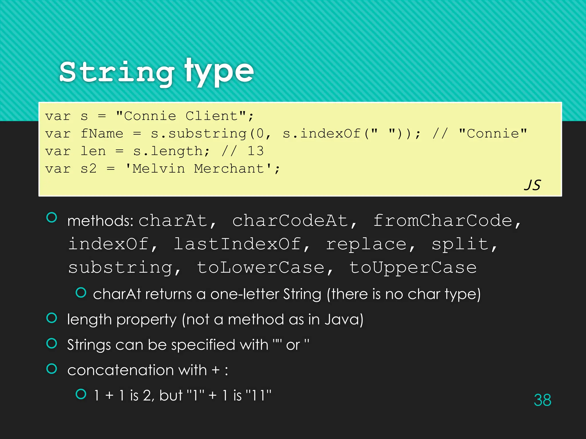 38
String type
 methods: charAt, charCodeAt, fromCharCode,
indexOf, lastIndexOf, replace, split,
substring, toLowerCase, toUpperCase
 charAt returns a one-letter String (there is no char type)
 length property (not a method as in Java)
 Strings can be specified with "" or ''
 concatenation with + :
 1 + 1 is 2, but "1" + 1 is "11"
var s = "Connie Client";
var fName = s.substring(0, s.indexOf(" ")); // "Connie"
var len = s.length; // 13
var s2 = 'Melvin Merchant';
JS
 