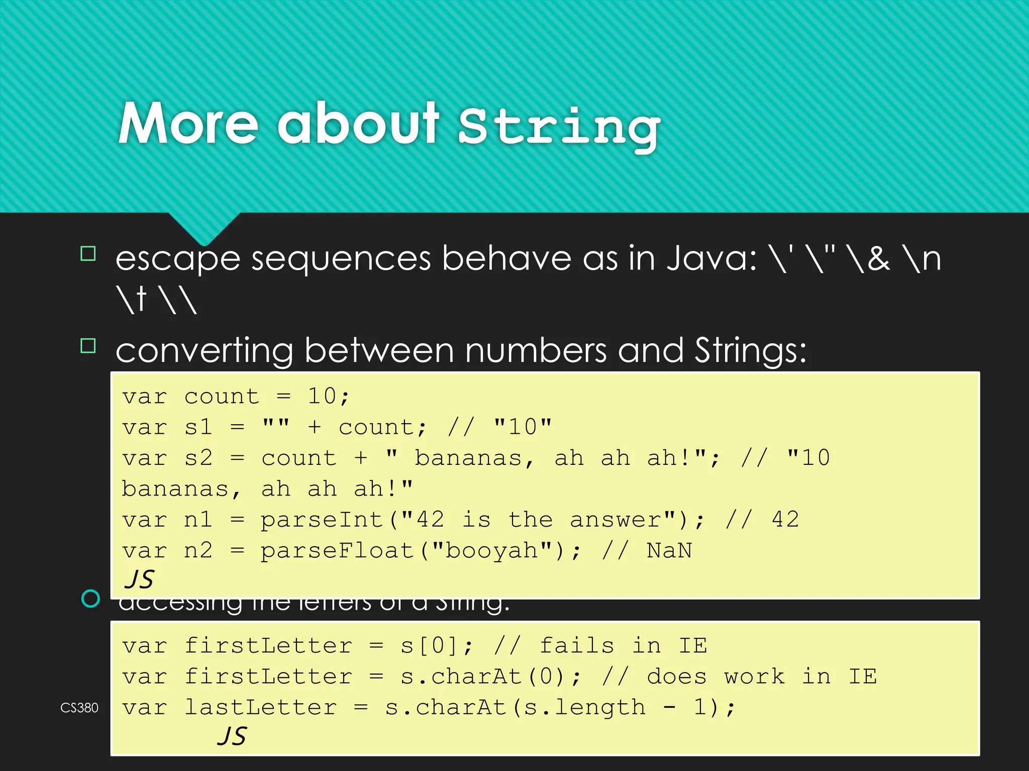 CS380 39
More about String
 accessing the letters of a String:
var count = 10;
var s1 = "" + count; // "10"
var s2 = count + " bananas, ah ah ah!"; // "10
bananas, ah ah ah!"
var n1 = parseInt("42 is the answer"); // 42
var n2 = parseFloat("booyah"); // NaN
JS
 escape sequences behave as in Java: ' " & n
t 
 converting between numbers and Strings:
var firstLetter = s[0]; // fails in IE
var firstLetter = s.charAt(0); // does work in IE
var lastLetter = s.charAt(s.length - 1);
JS
 
