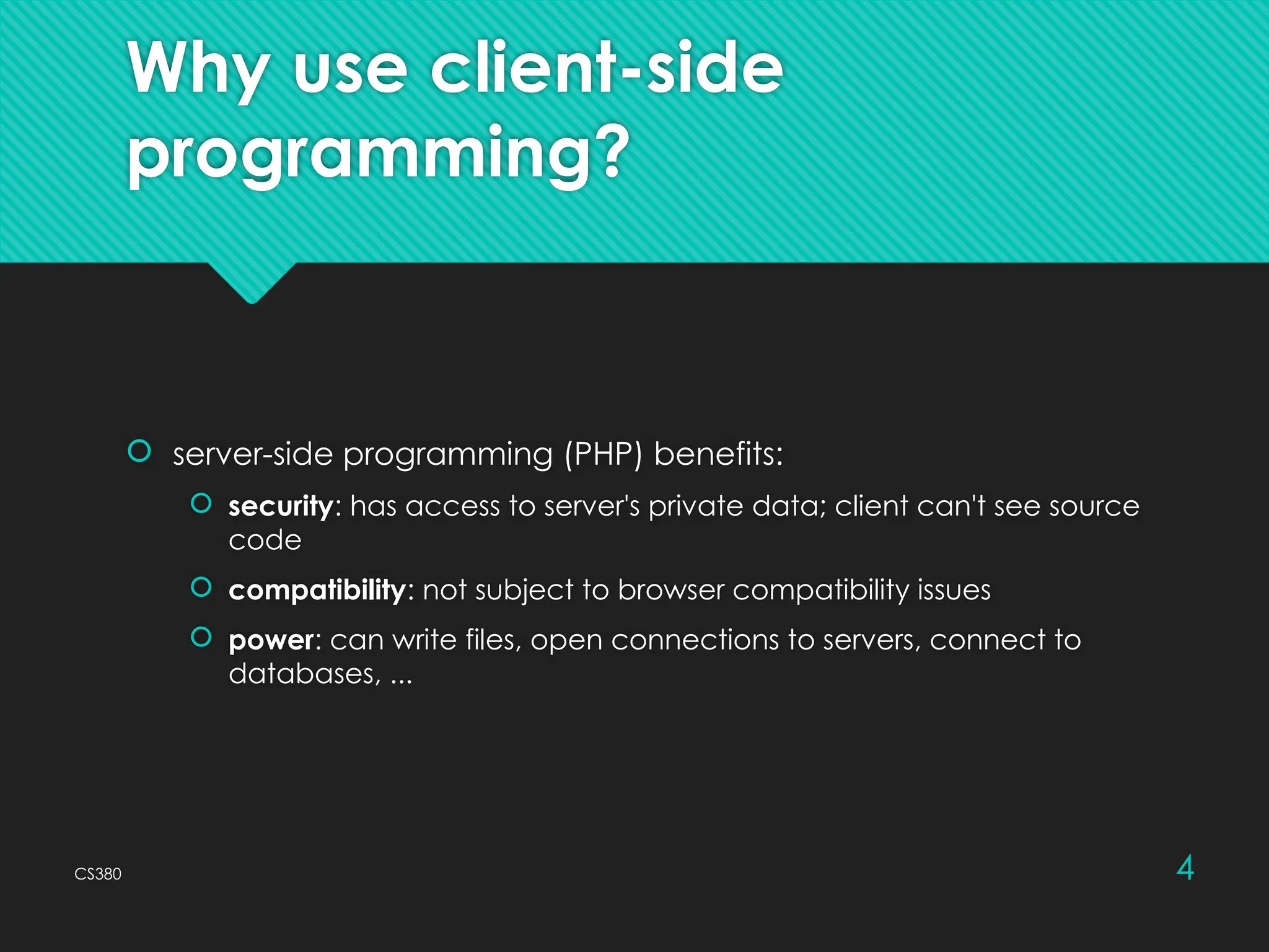 CS380 4
Why use client-side
programming?
 server-side programming (PHP) benefits:
 security: has access to server's private data; client can't see source
code
 compatibility: not subject to browser compatibility issues
 power: can write files, open connections to servers, connect to
databases, ...
 