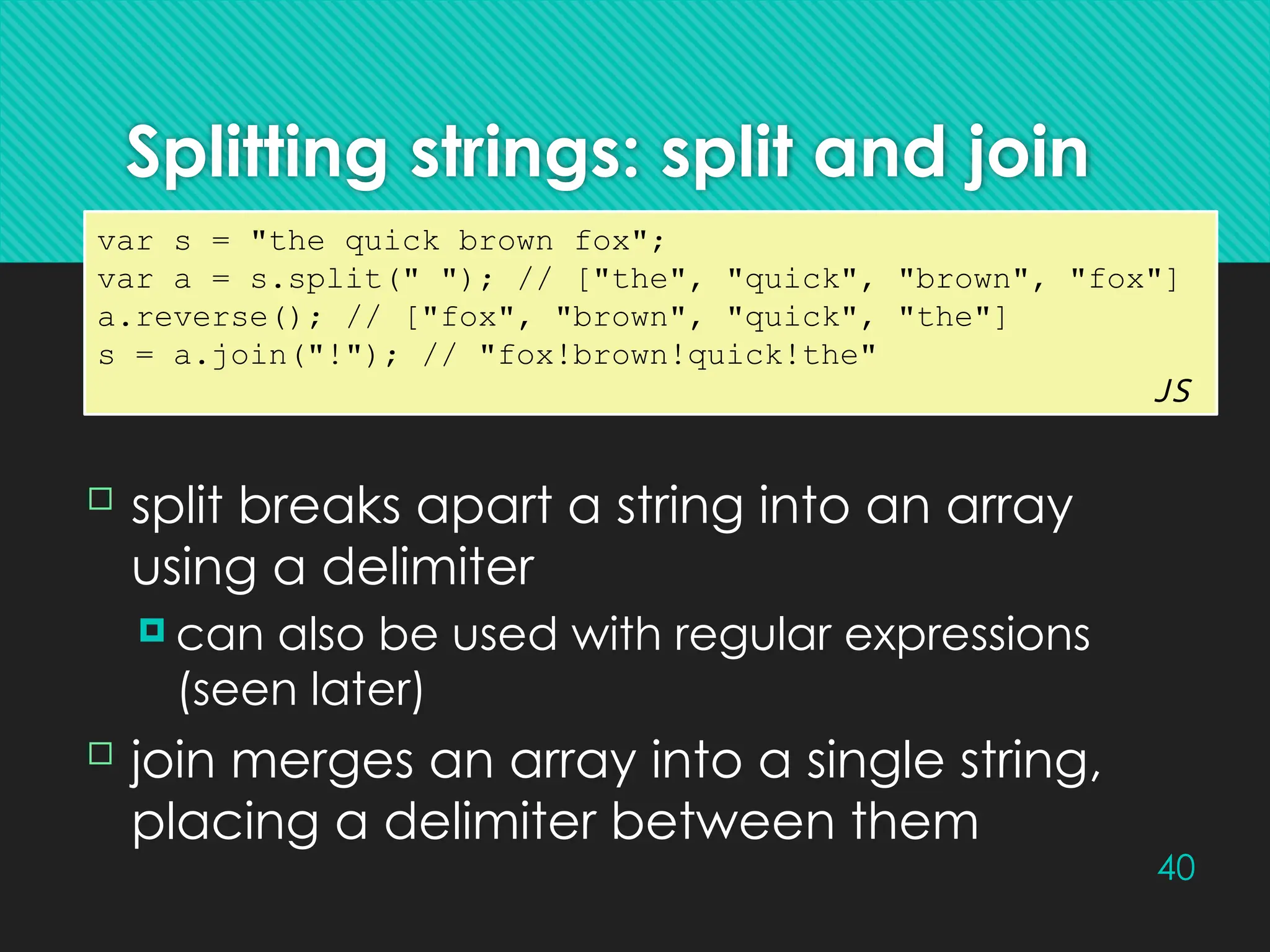 40
Splitting strings: split and join
var s = "the quick brown fox";
var a = s.split(" "); // ["the", "quick", "brown", "fox"]
a.reverse(); // ["fox", "brown", "quick", "the"]
s = a.join("!"); // "fox!brown!quick!the"
JS
 split breaks apart a string into an array
using a delimiter
 can also be used with regular expressions
(seen later)
 join merges an array into a single string,
placing a delimiter between them
 