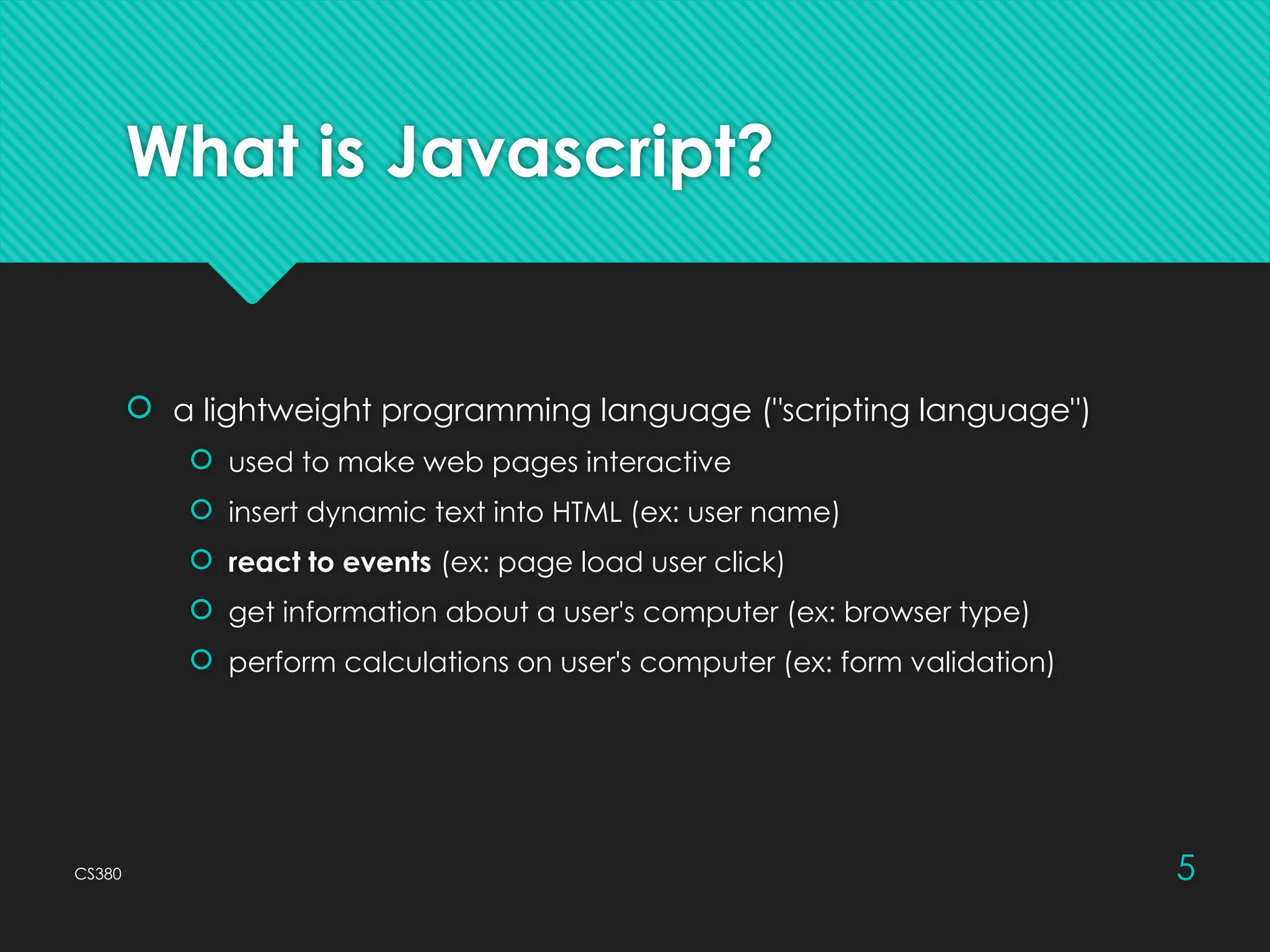 CS380 5
What is Javascript?
 a lightweight programming language ("scripting language")
 used to make web pages interactive
 insert dynamic text into HTML (ex: user name)
 react to events (ex: page load user click)
 get information about a user's computer (ex: browser type)
 perform calculations on user's computer (ex: form validation)
 