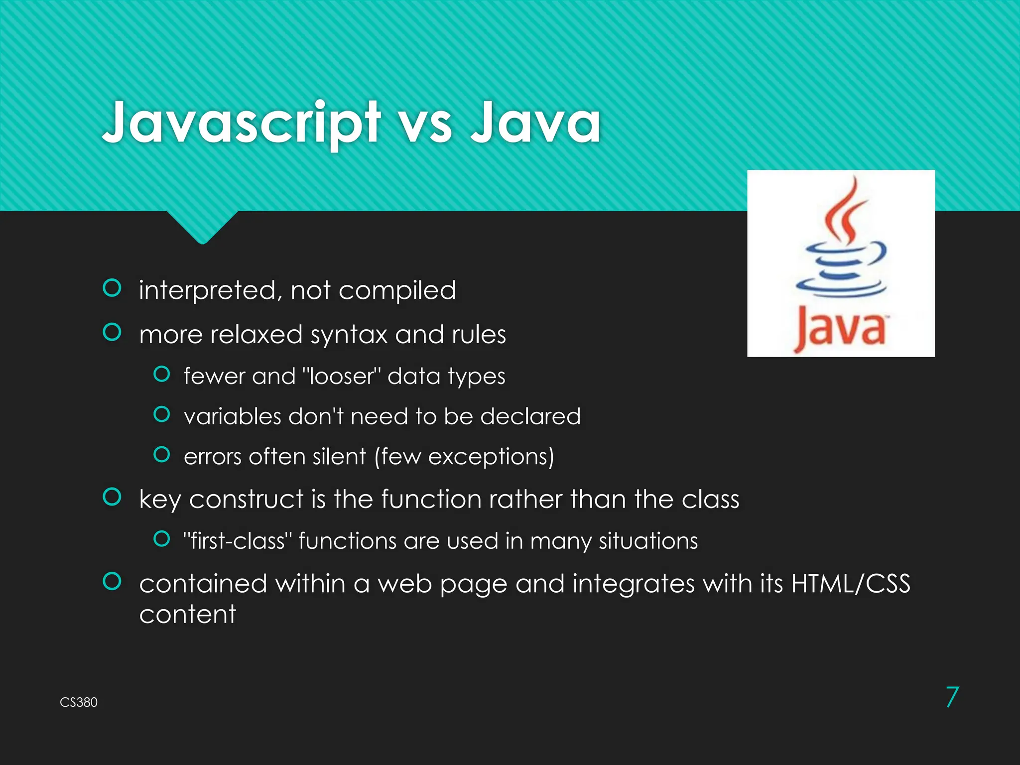 CS380 7
Javascript vs Java
 interpreted, not compiled
 more relaxed syntax and rules
 fewer and "looser" data types
 variables don't need to be declared
 errors often silent (few exceptions)
 key construct is the function rather than the class
 "first-class" functions are used in many situations
 contained within a web page and integrates with its HTML/CSS
content
 