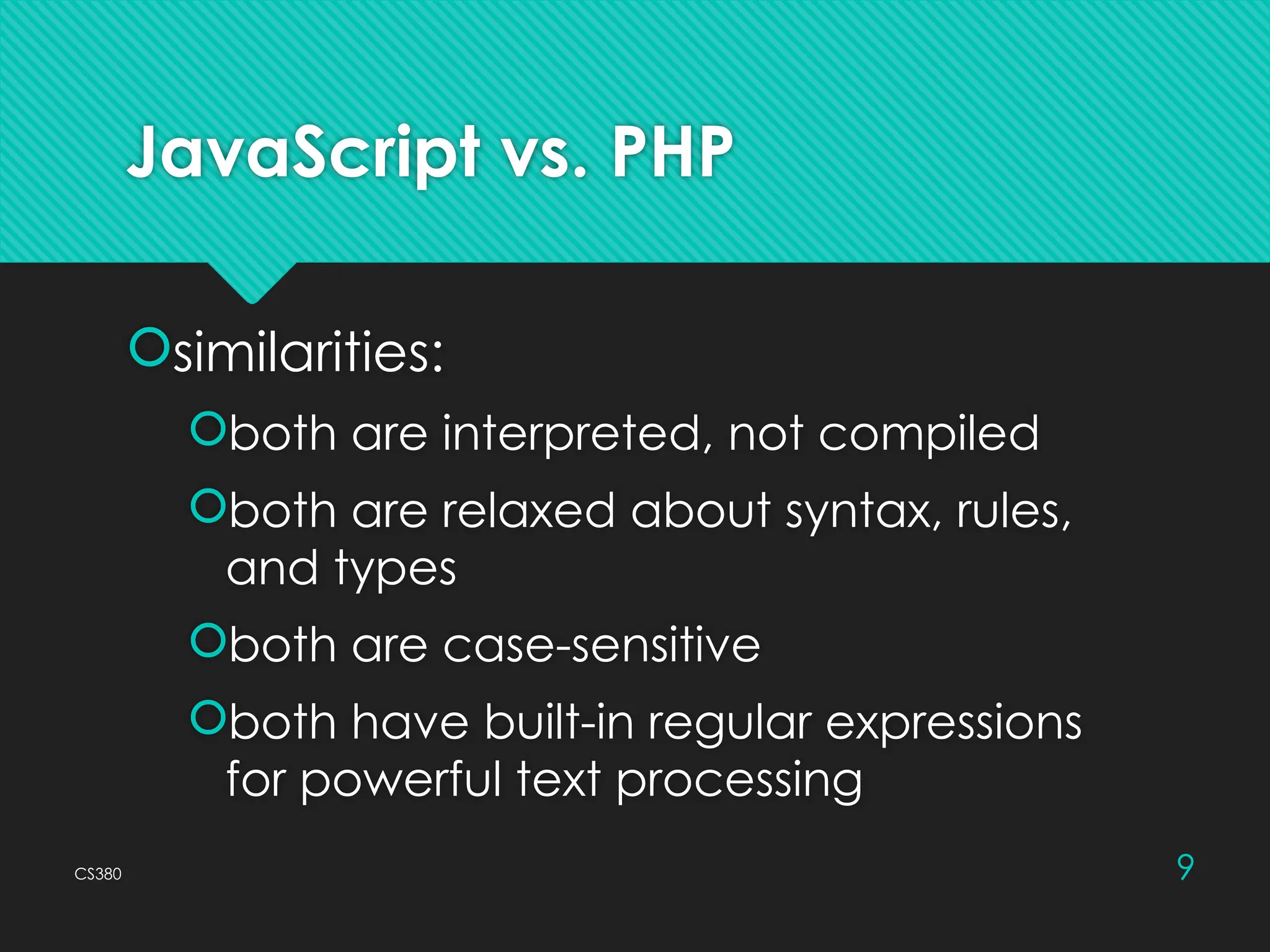 CS380 9
JavaScript vs. PHP
similarities:
both are interpreted, not compiled
both are relaxed about syntax, rules,
and types
both are case-sensitive
both have built-in regular expressions
for powerful text processing
 
