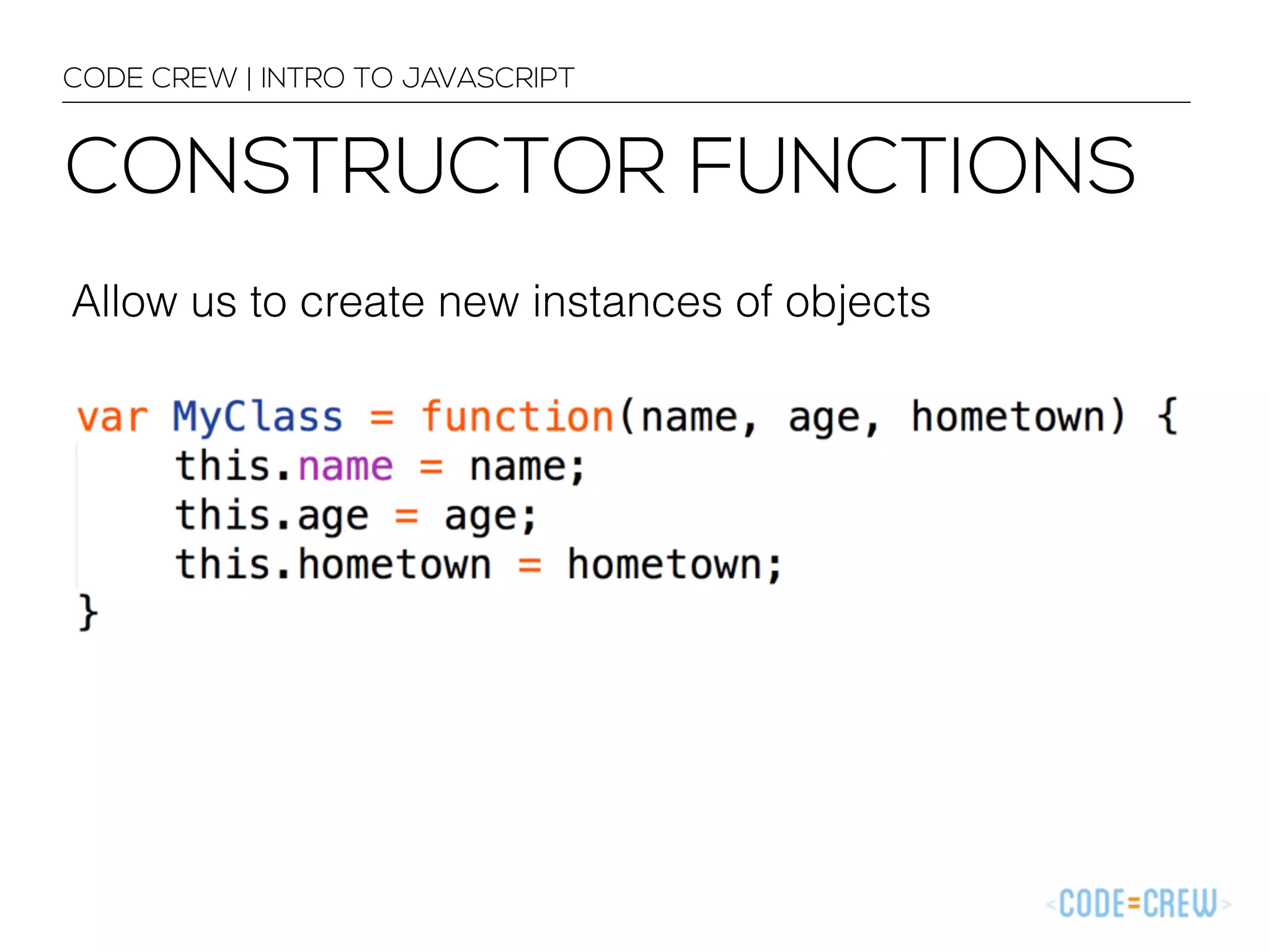 CODE CREW | INTRO TO JAVASCRIPT 
CONSTRUCTOR FUNCTIONS 
Allow us to create new instances of objects 
 