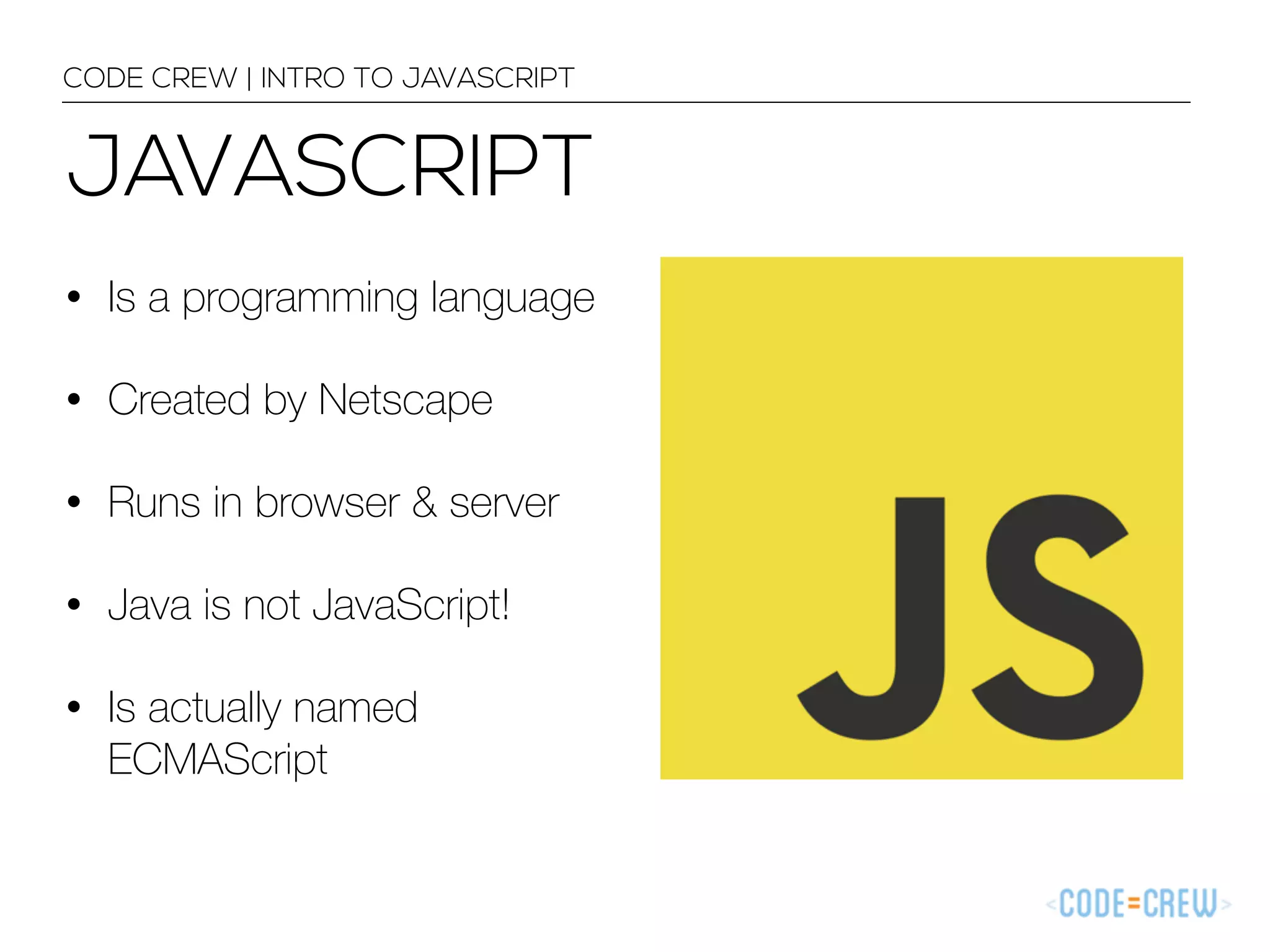 CODE CREW | INTRO TO JAVASCRIPT 
JAVASCRIPT 
• Is a programming language 
• Created by Netscape 
• Runs in browser & server 
• Java is not JavaScript! 
• Is actually named 
ECMAScript 
 