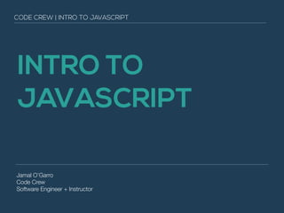CODE CREW | INTRO TO JAVASCRIPT 
INTRO TO 
JAVASCRIPT 
Jamal O’Garro 
Code Crew 
Software Engineer + Instructor 
 