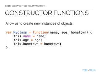 CODE CREW | INTRO TO JAVASCRIPT 
CONSTRUCTOR FUNCTIONS 
Allow us to create new instances of objects 
 