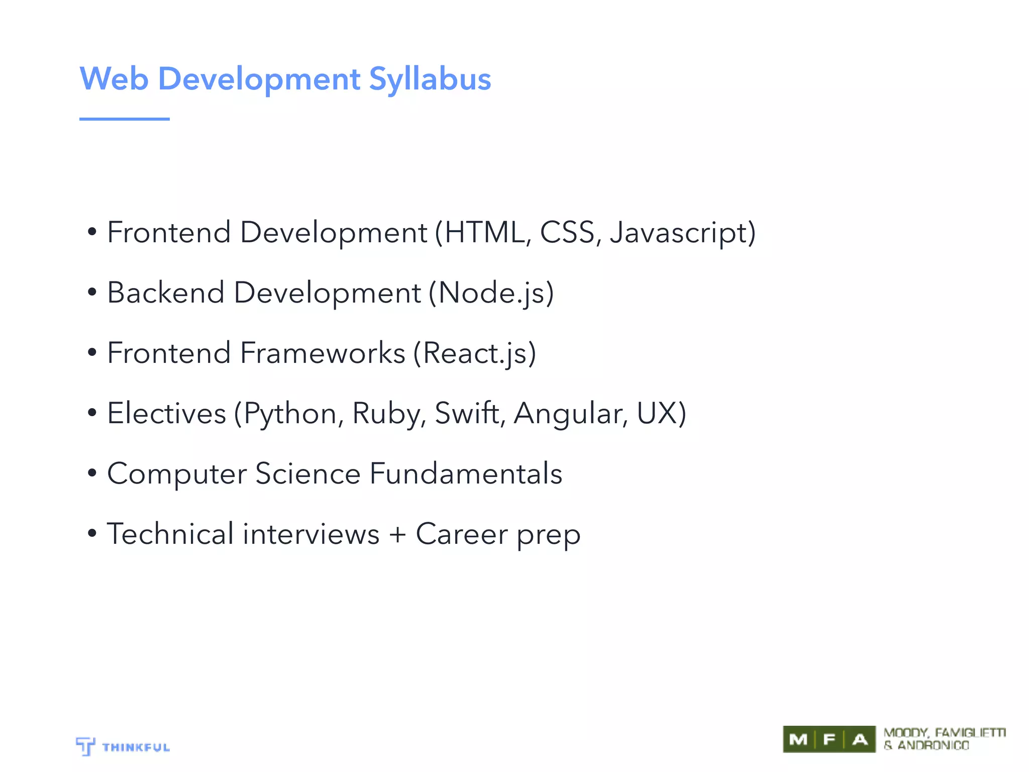 Web Development Syllabus
• Frontend Development (HTML, CSS, Javascript)
• Backend Development (Node.js)
• Frontend Frameworks (React.js)
• Electives (Python, Ruby, Swift, Angular, UX)
• Computer Science Fundamentals
• Technical interviews + Career prep
 