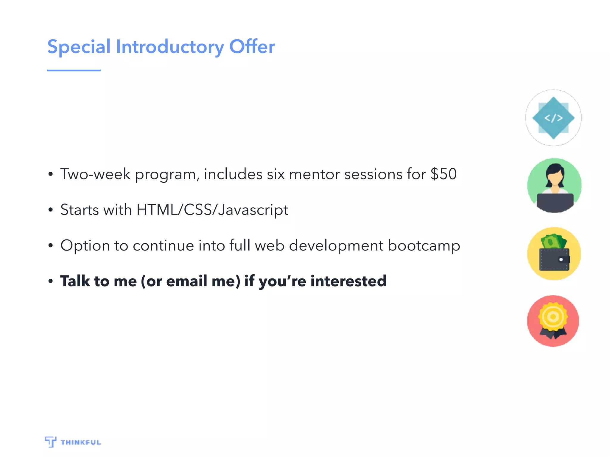 Special Introductory Offer
• Two-week program, includes six mentor sessions for $50
• Starts with HTML/CSS/Javascript
• Option to continue into full web development bootcamp
• Talk to me (or email me) if you’re interested
 