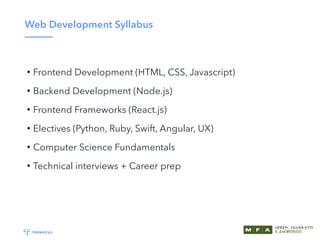 Web Development Syllabus
• Frontend Development (HTML, CSS, Javascript)
• Backend Development (Node.js)
• Frontend Frameworks (React.js)
• Electives (Python, Ruby, Swift, Angular, UX)
• Computer Science Fundamentals
• Technical interviews + Career prep
 
