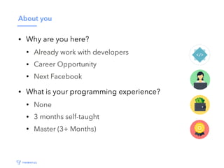 About you
• Why are you here?
• Already work with developers
• Career Opportunity
• Next Facebook
• What is your programming experience?
• None
• 3 months self-taught
• Master (3+ Months)
 