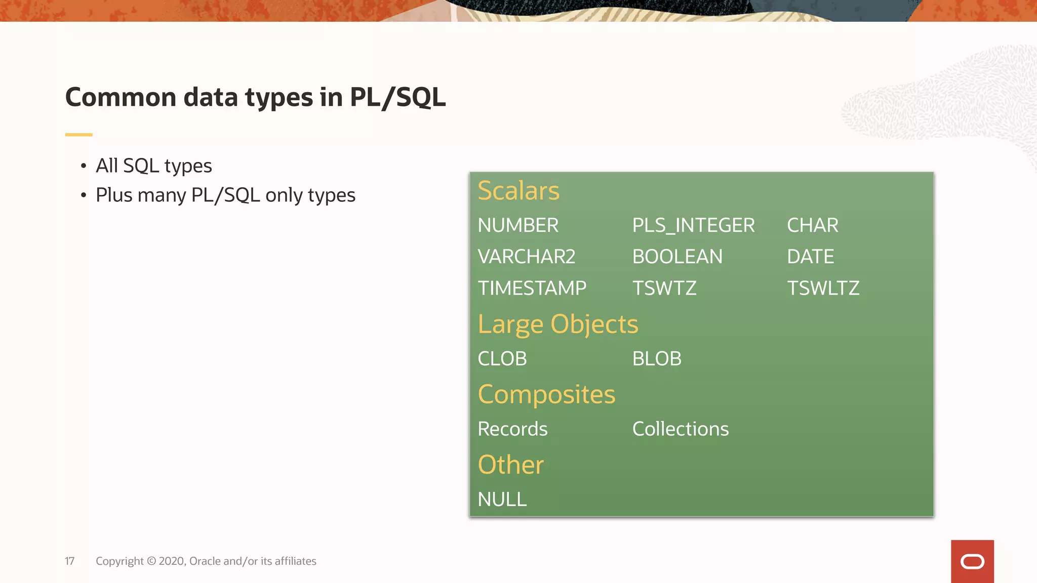 Copyright © 2020, Oracle and/or its affiliates17 • All SQL types • Plus many PL/SQL only types Common data types in PL/SQL Scalars NUMBER PLS_INTEGER CHAR VARCHAR2 BOOLEAN DATE TIMESTAMP TSWTZ TSWLTZ Large Objects CLOB BLOB Composites Records Collections Other NULL 