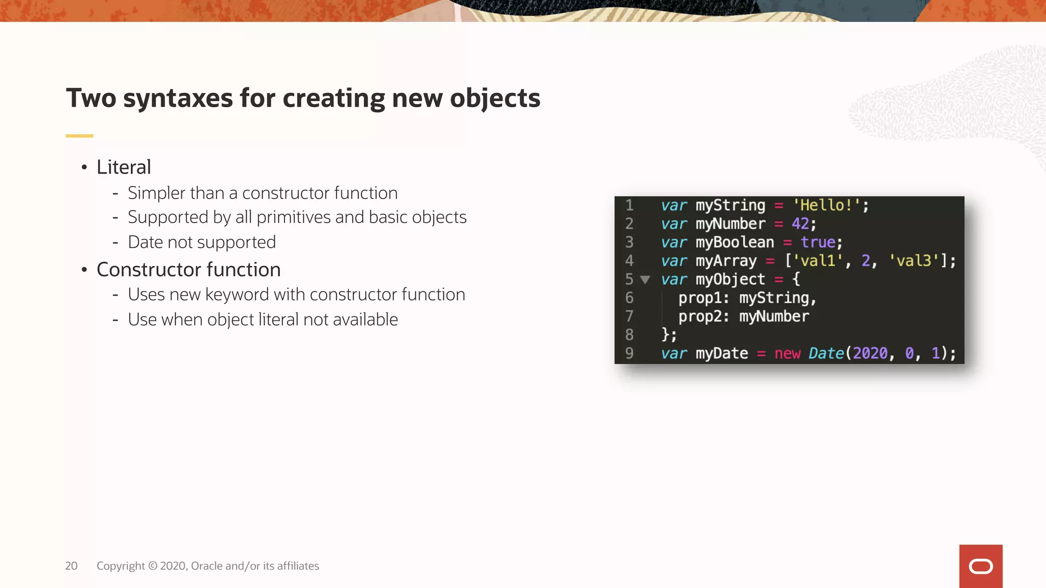 Copyright © 2020, Oracle and/or its affiliates20 • Literal - Simpler than a constructor function - Supported by all primitives and basic objects - Date not supported • Constructor function - Uses new keyword with constructor function - Use when object literal not available Two syntaxes for creating new objects 