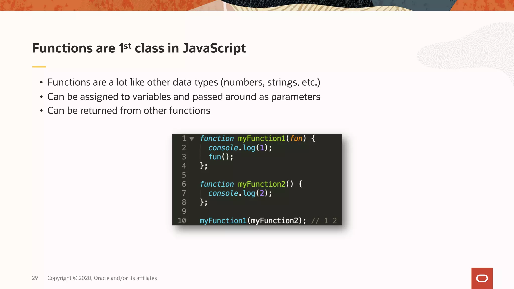 Copyright © 2020, Oracle and/or its affiliates29 • Functions are a lot like other data types (numbers, strings, etc.) • Can be assigned to variables and passed around as parameters • Can be returned from other functions Functions are 1st class in JavaScript 