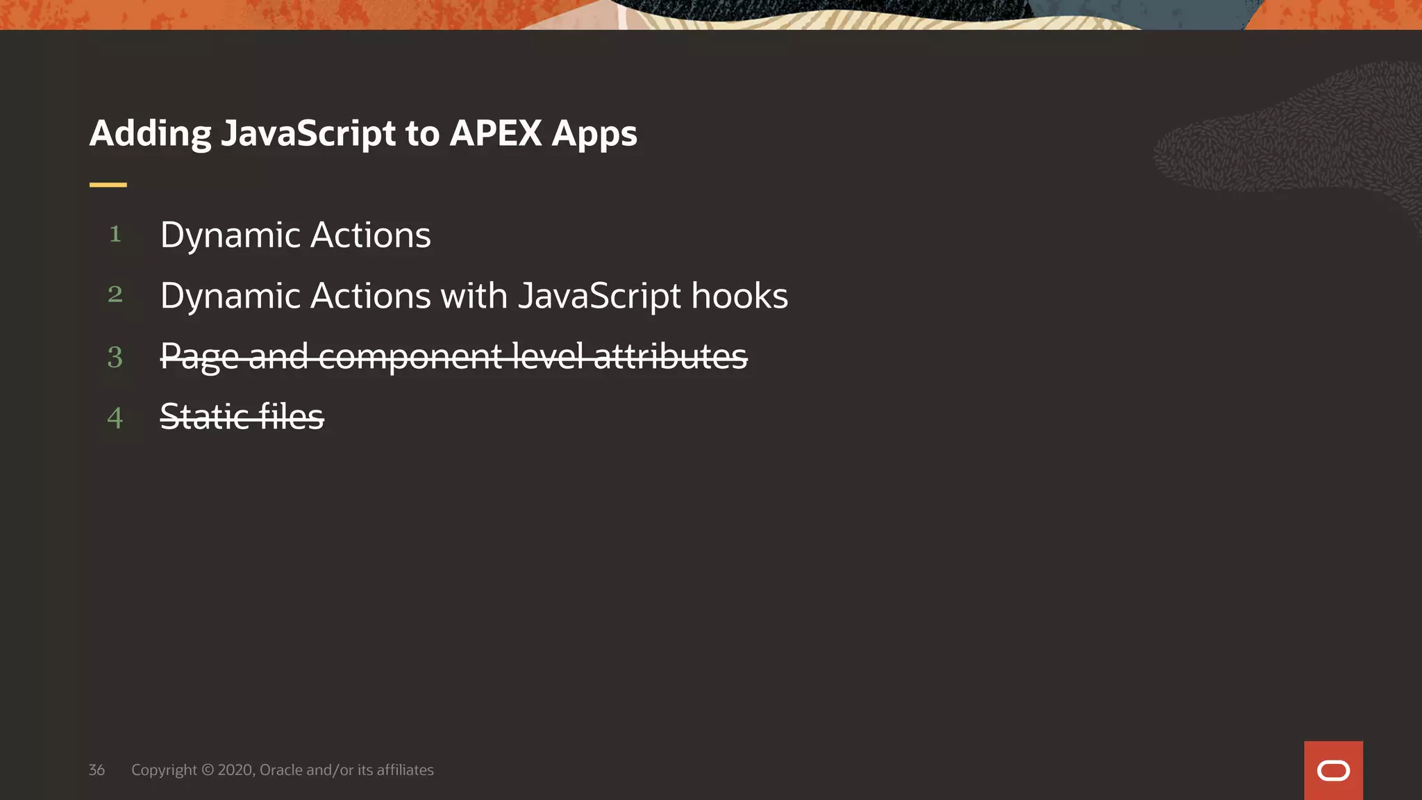 Copyright © 2020, Oracle and/or its affiliates36 4 3 2 1 Static files Page and component level attributes Dynamic Actions with JavaScript hooks Dynamic Actions Adding JavaScript to APEX Apps 