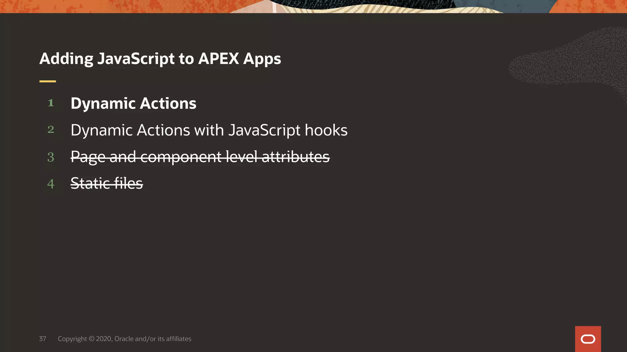 Copyright © 2020, Oracle and/or its affiliates37 4 3 2 1 Static files Page and component level attributes Dynamic Actions with JavaScript hooks Dynamic Actions Adding JavaScript to APEX Apps 