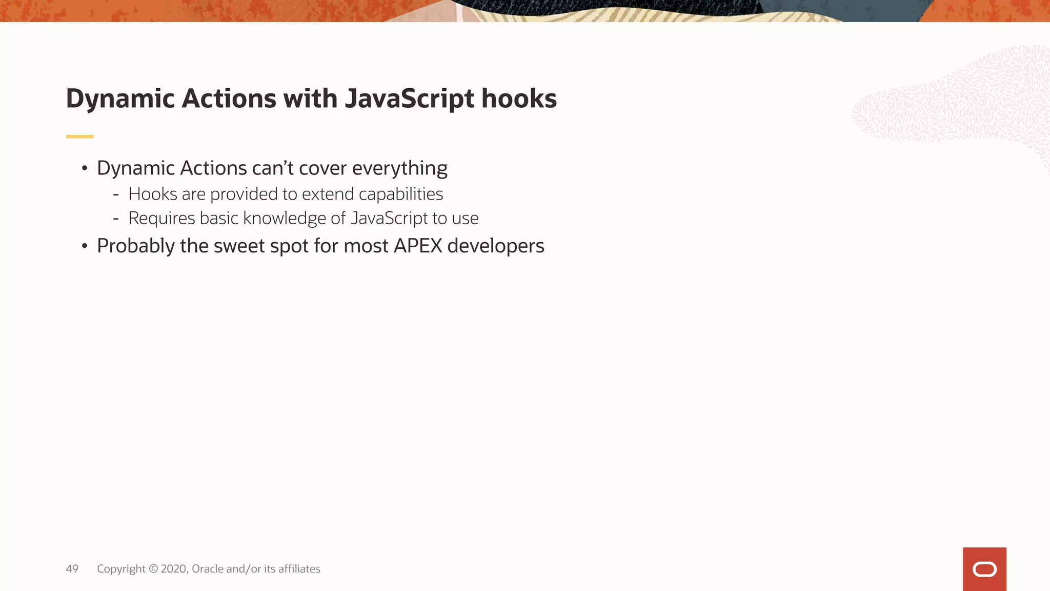 Copyright © 2020, Oracle and/or its affiliates49 • Dynamic Actions can’t cover everything - Hooks are provided to extend capabilities - Requires basic knowledge of JavaScript to use • Probably the sweet spot for most APEX developers Dynamic Actions with JavaScript hooks 