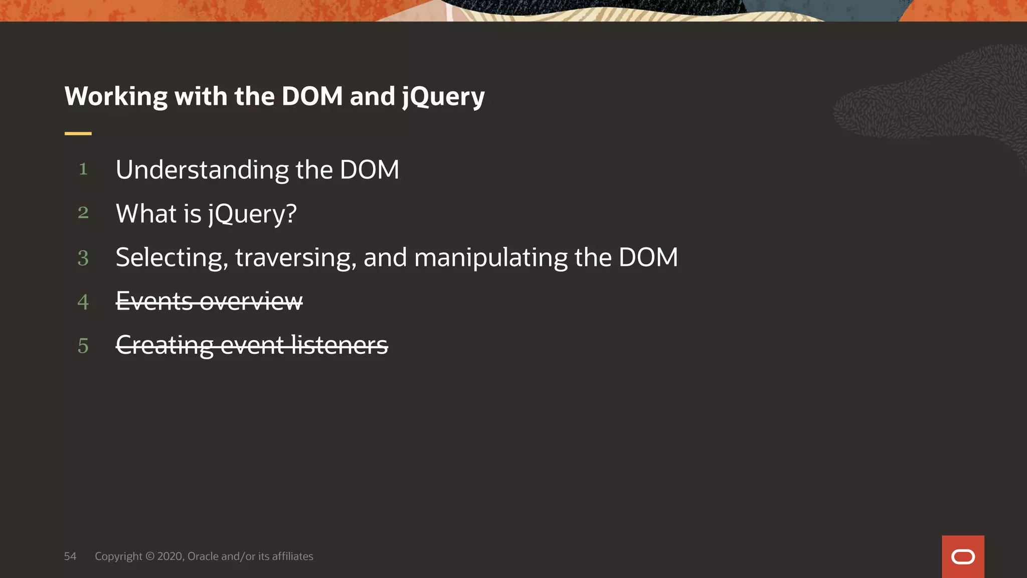 Copyright © 2020, Oracle and/or its affiliates54 5 4 3 2 1 Creating event listeners Events overview Selecting, traversing, and manipulating the DOM What is jQuery? Understanding the DOM Working with the DOM and jQuery 