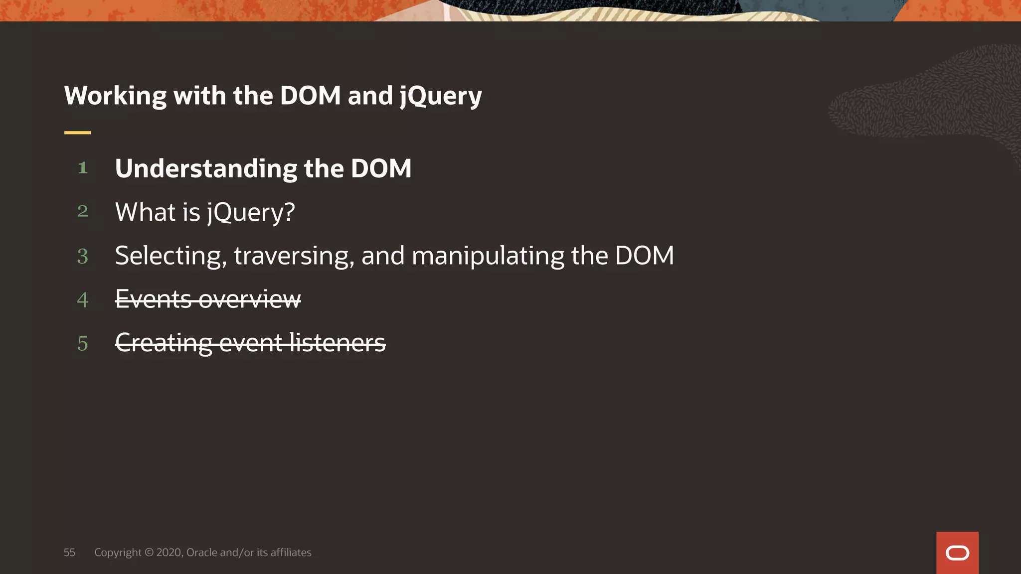 Copyright © 2020, Oracle and/or its affiliates55 5 4 3 2 1 Creating event listeners Events overview Selecting, traversing, and manipulating the DOM What is jQuery? Understanding the DOM Working with the DOM and jQuery 