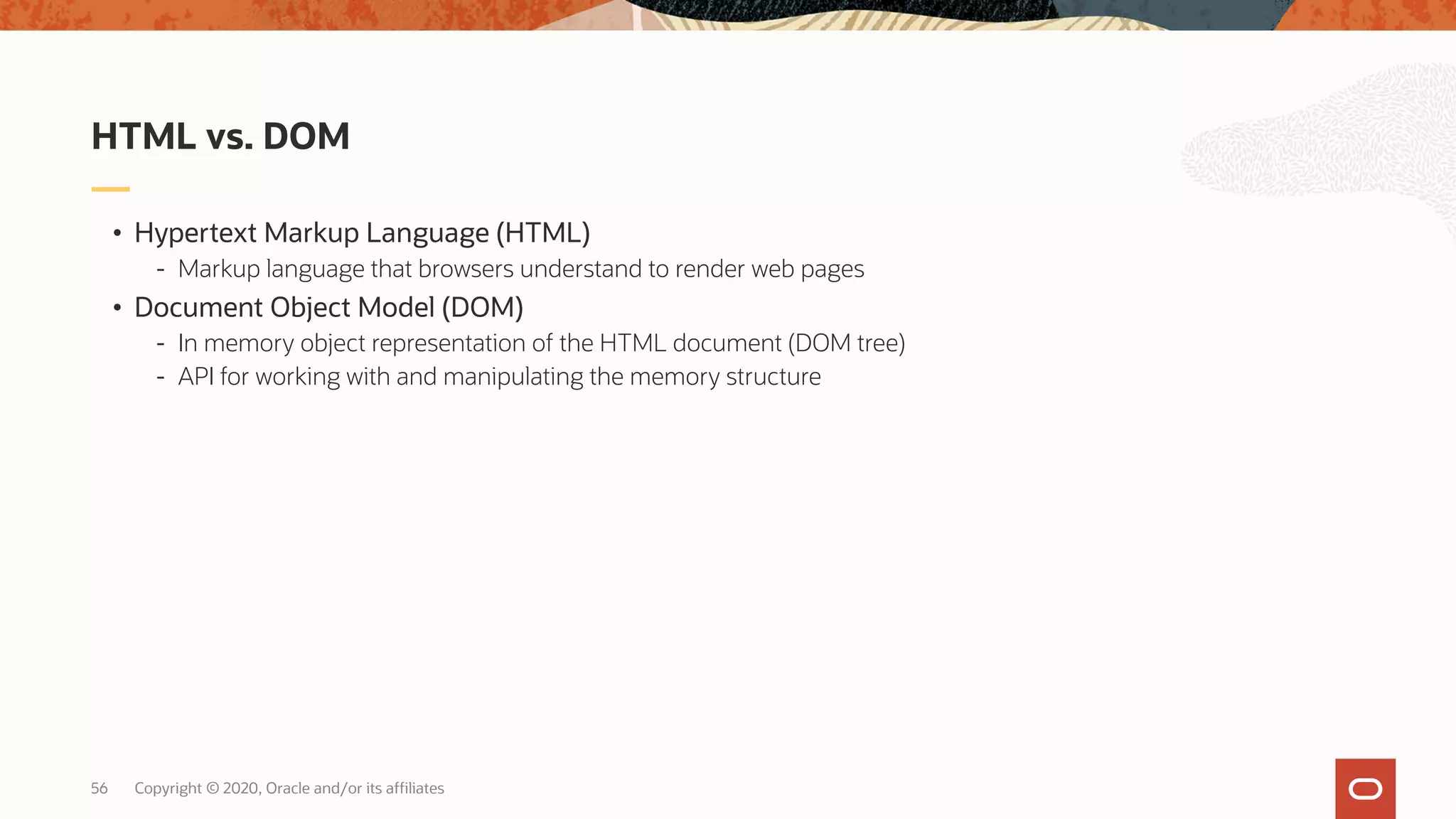 Copyright © 2020, Oracle and/or its affiliates56 • Hypertext Markup Language (HTML) - Markup language that browsers understand to render web pages • Document Object Model (DOM) - In memory object representation of the HTML document (DOM tree) - API for working with and manipulating the memory structure HTML vs. DOM 