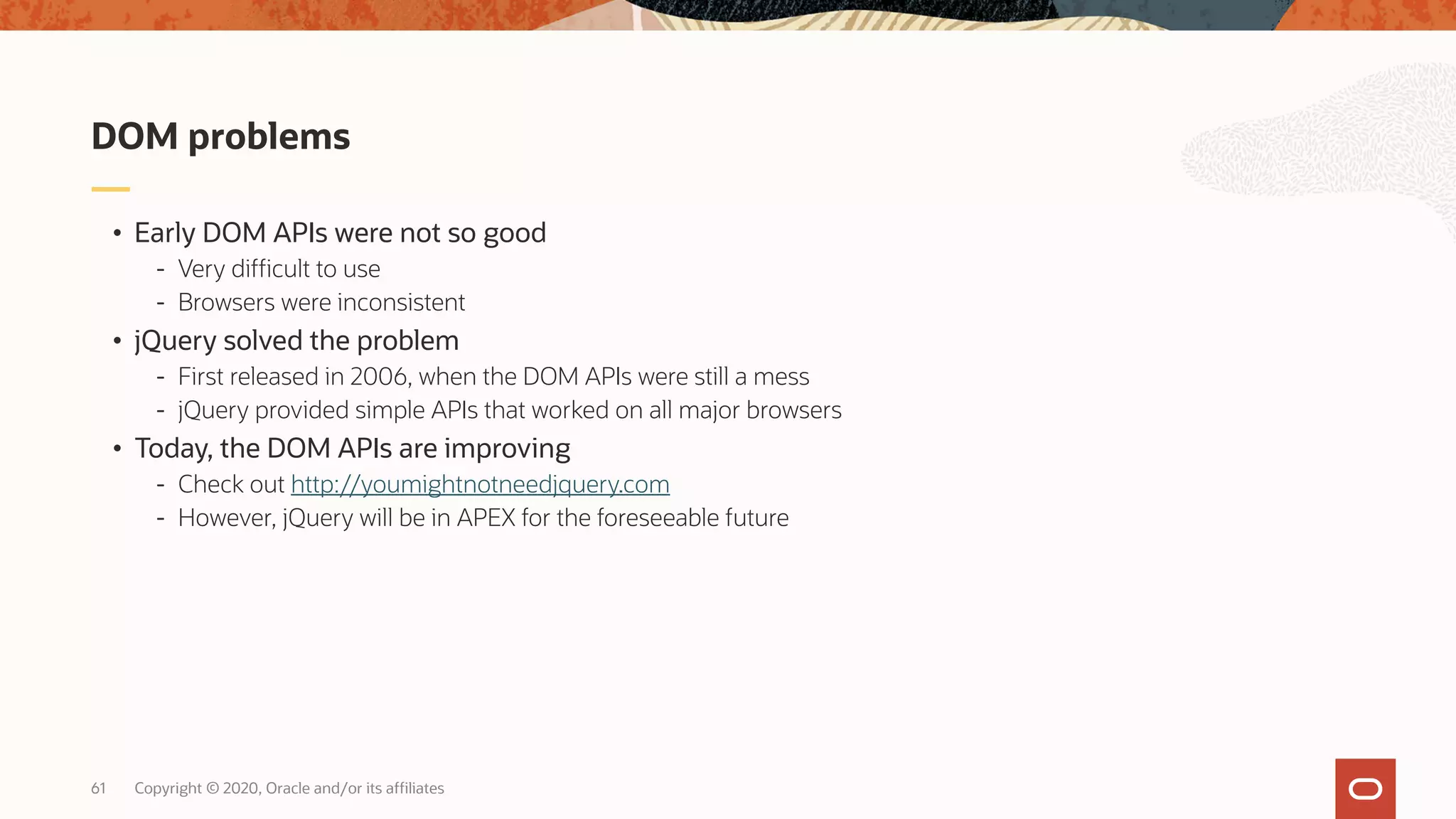 Copyright © 2020, Oracle and/or its affiliates61 • Early DOM APIs were not so good - Very difficult to use - Browsers were inconsistent • jQuery solved the problem - First released in 2006, when the DOM APIs were still a mess - jQuery provided simple APIs that worked on all major browsers • Today, the DOM APIs are improving - Check out http://youmightnotneedjquery.com - However, jQuery will be in APEX for the foreseeable future DOM problems 