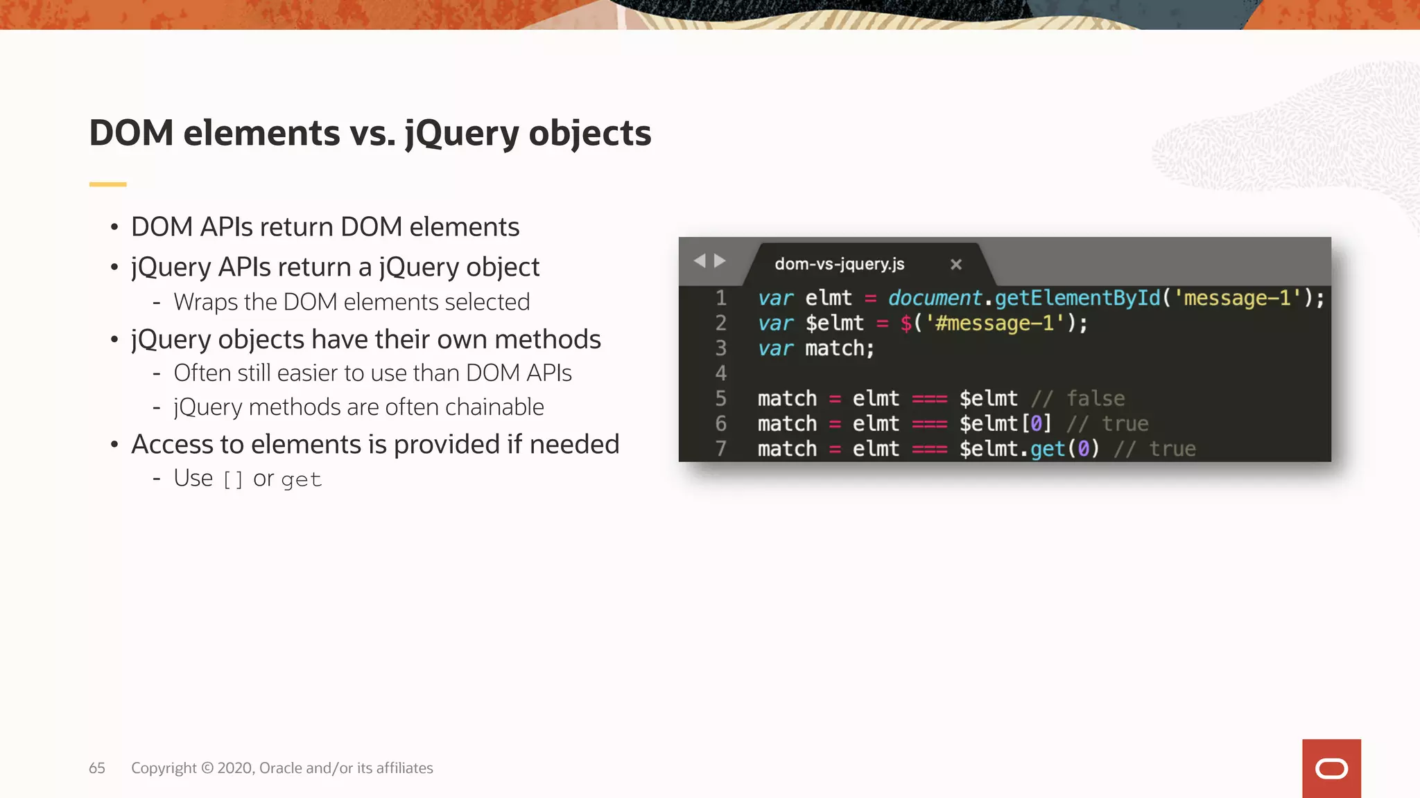 Copyright © 2020, Oracle and/or its affiliates65 • DOM APIs return DOM elements • jQuery APIs return a jQuery object - Wraps the DOM elements selected • jQuery objects have their own methods - Often still easier to use than DOM APIs - jQuery methods are often chainable • Access to elements is provided if needed - Use [] or get DOM elements vs. jQuery objects 