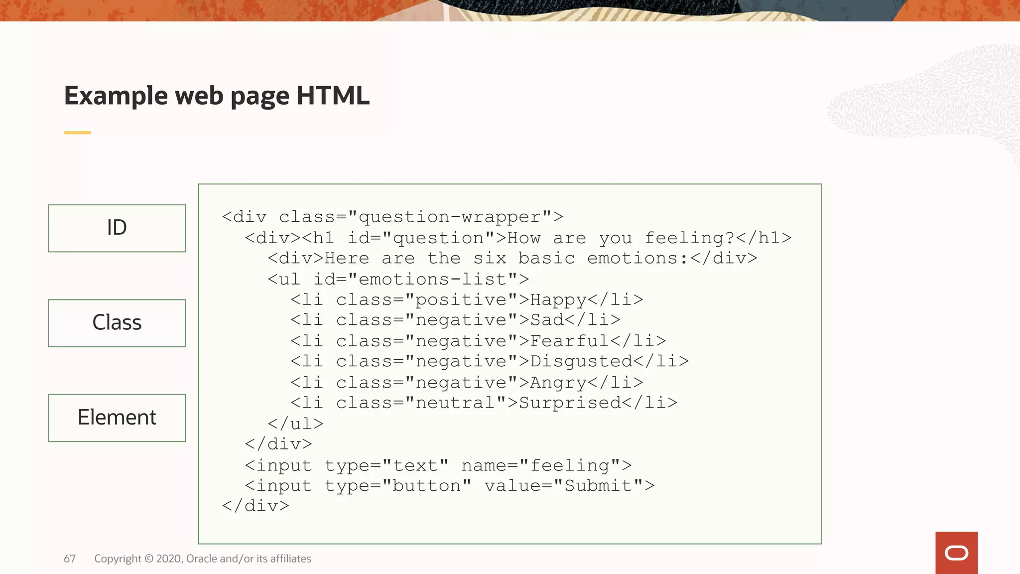 Copyright © 2020, Oracle and/or its affiliates67 Example web page HTML ID Class Element <div class="question-wrapper"> <div><h1 id="question">How are you feeling?</h1> <div>Here are the six basic emotions:</div> <ul id="emotions-list"> <li class="positive">Happy</li> <li class="negative">Sad</li> <li class="negative">Fearful</li> <li class="negative">Disgusted</li> <li class="negative">Angry</li> <li class="neutral">Surprised</li> </ul> </div> <input type="text" name="feeling"> <input type="button" value="Submit"> </div> 