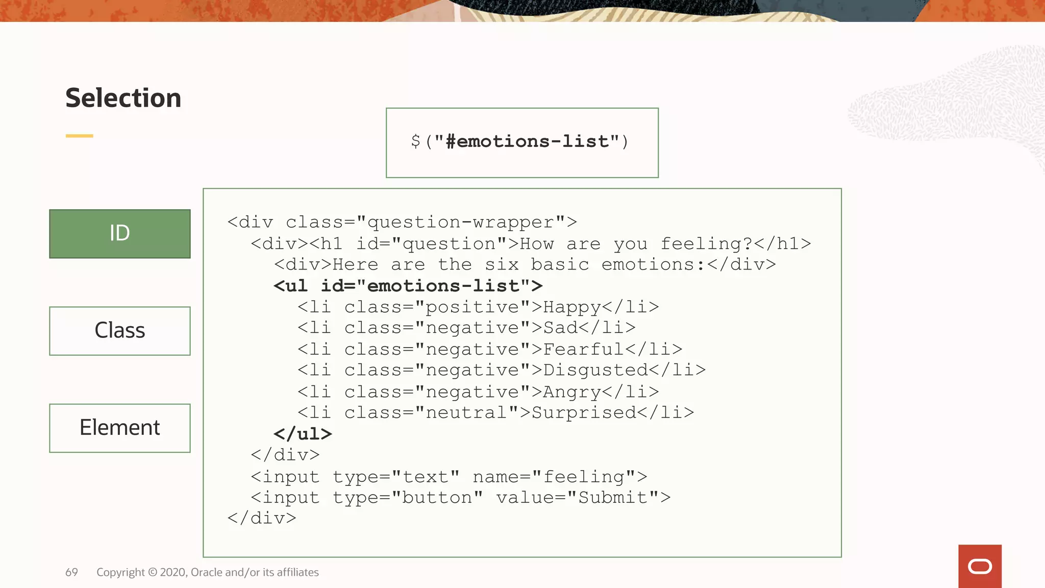 Copyright © 2020, Oracle and/or its affiliates69 Selection ID Class Element $("#emotions-list") <div class="question-wrapper"> <div><h1 id="question">How are you feeling?</h1> <div>Here are the six basic emotions:</div> <ul id="emotions-list"> <li class="positive">Happy</li> <li class="negative">Sad</li> <li class="negative">Fearful</li> <li class="negative">Disgusted</li> <li class="negative">Angry</li> <li class="neutral">Surprised</li> </ul> </div> <input type="text" name="feeling"> <input type="button" value="Submit"> </div> 