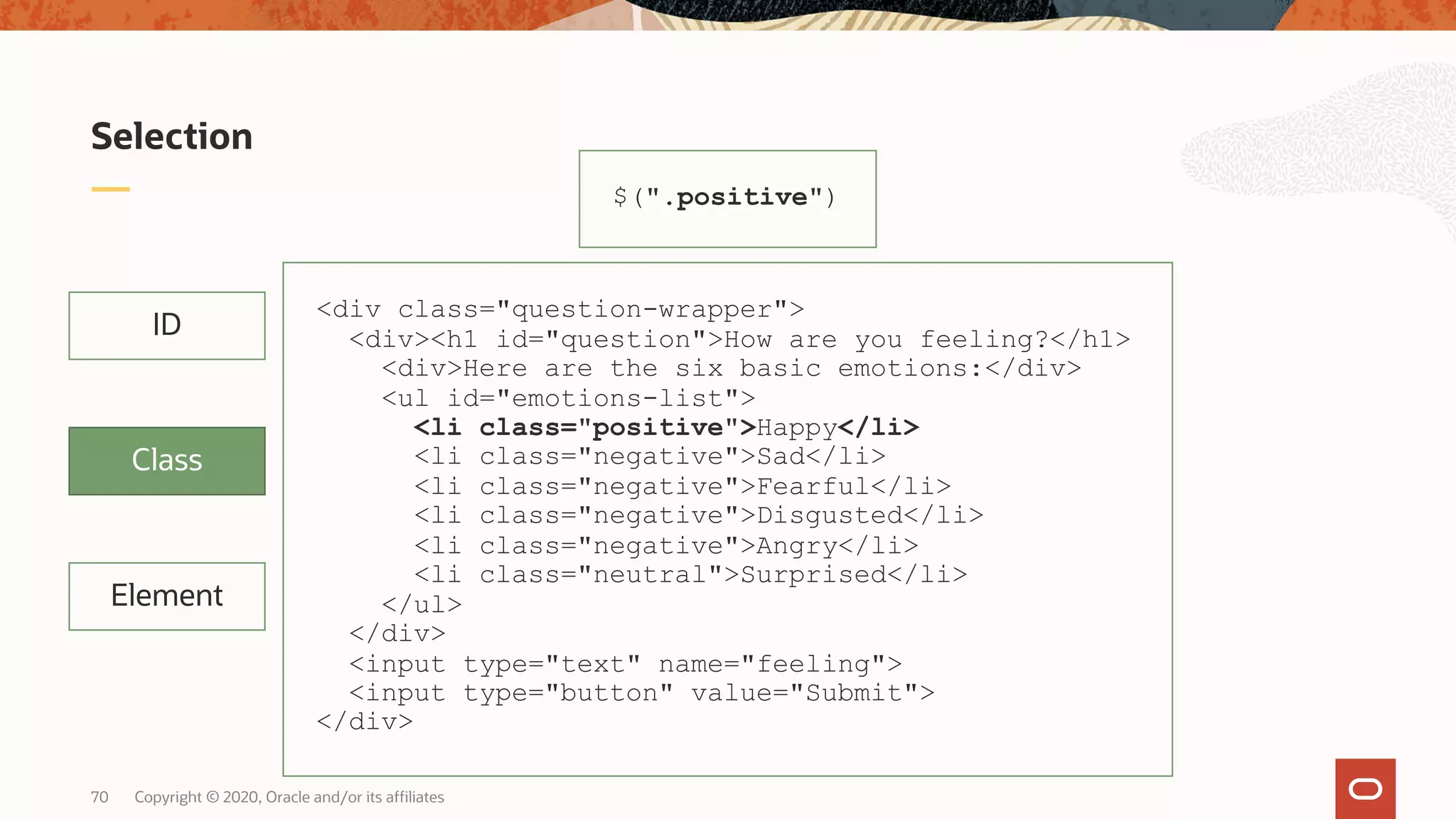 Copyright © 2020, Oracle and/or its affiliates70 Selection Element ID Class $(".positive") <div class="question-wrapper"> <div><h1 id="question">How are you feeling?</h1> <div>Here are the six basic emotions:</div> <ul id="emotions-list"> <li class="positive">Happy</li> <li class="negative">Sad</li> <li class="negative">Fearful</li> <li class="negative">Disgusted</li> <li class="negative">Angry</li> <li class="neutral">Surprised</li> </ul> </div> <input type="text" name="feeling"> <input type="button" value="Submit"> </div> 