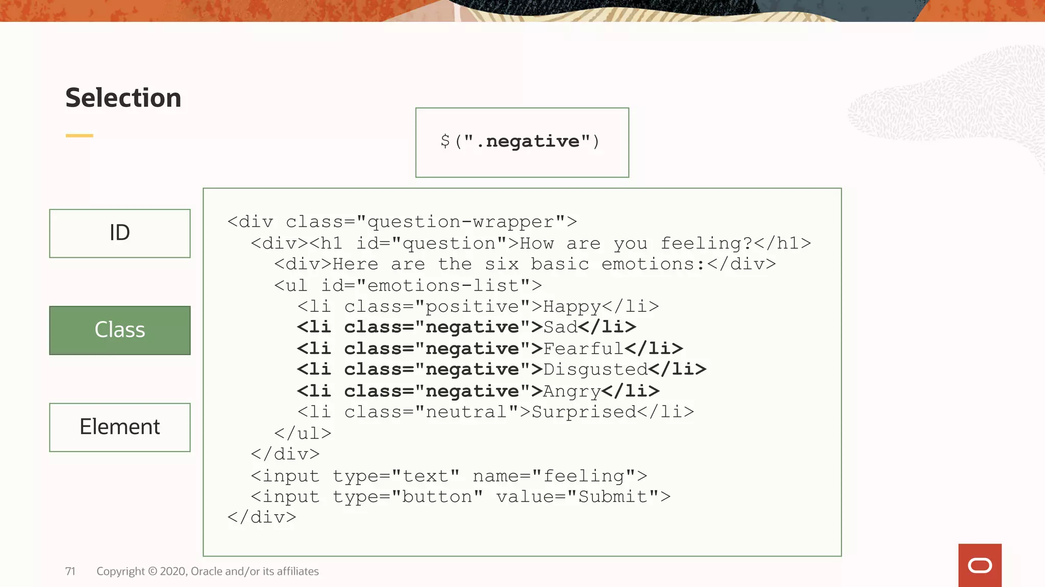 Copyright © 2020, Oracle and/or its affiliates71 Selection Element ID Class $(".negative") <div class="question-wrapper"> <div><h1 id="question">How are you feeling?</h1> <div>Here are the six basic emotions:</div> <ul id="emotions-list"> <li class="positive">Happy</li> <li class="negative">Sad</li> <li class="negative">Fearful</li> <li class="negative">Disgusted</li> <li class="negative">Angry</li> <li class="neutral">Surprised</li> </ul> </div> <input type="text" name="feeling"> <input type="button" value="Submit"> </div> 