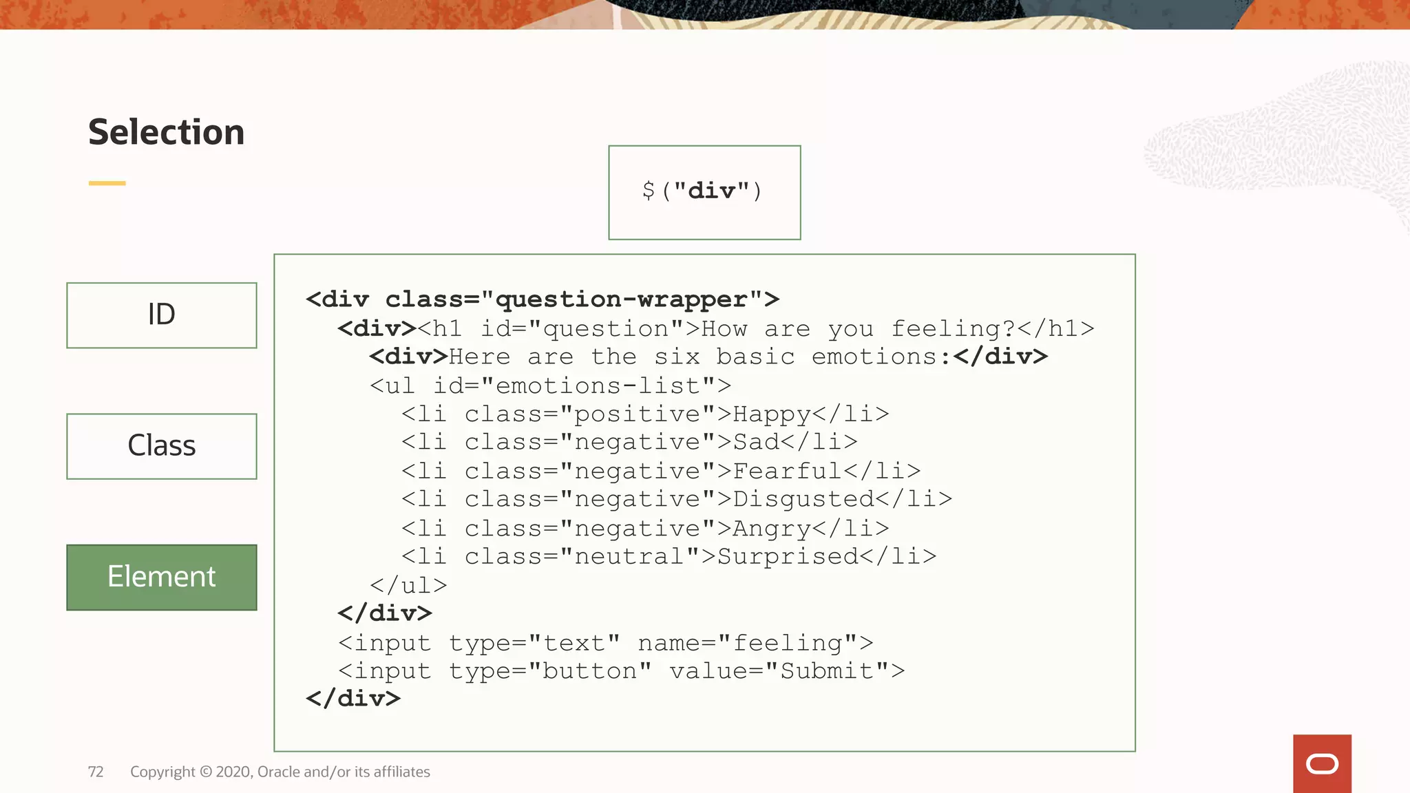 Copyright © 2020, Oracle and/or its affiliates72 Selection ID Class Element $("div") <div class="question-wrapper"> <div><h1 id="question">How are you feeling?</h1> <div>Here are the six basic emotions:</div> <ul id="emotions-list"> <li class="positive">Happy</li> <li class="negative">Sad</li> <li class="negative">Fearful</li> <li class="negative">Disgusted</li> <li class="negative">Angry</li> <li class="neutral">Surprised</li> </ul> </div> <input type="text" name="feeling"> <input type="button" value="Submit"> </div> 