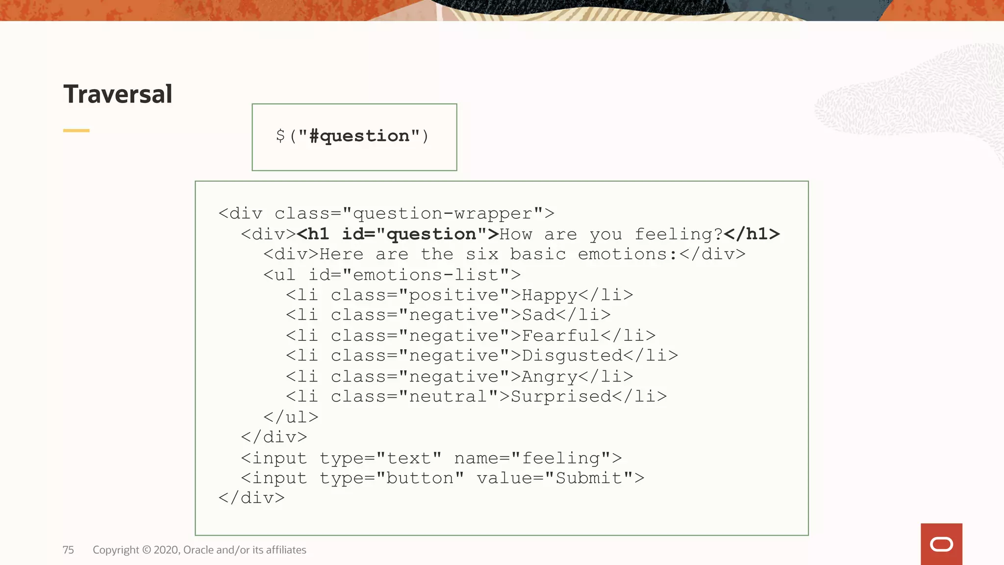 Traversal $("#question") <div class="question-wrapper"> <div><h1 id="question">How are you feeling?</h1> <div>Here are the six basic emotions:</div> <ul id="emotions-list"> <li class="positive">Happy</li> <li class="negative">Sad</li> <li class="negative">Fearful</li> <li class="negative">Disgusted</li> <li class="negative">Angry</li> <li class="neutral">Surprised</li> </ul> </div> <input type="text" name="feeling"> <input type="button" value="Submit"> </div> Copyright © 2020, Oracle and/or its affiliates75 